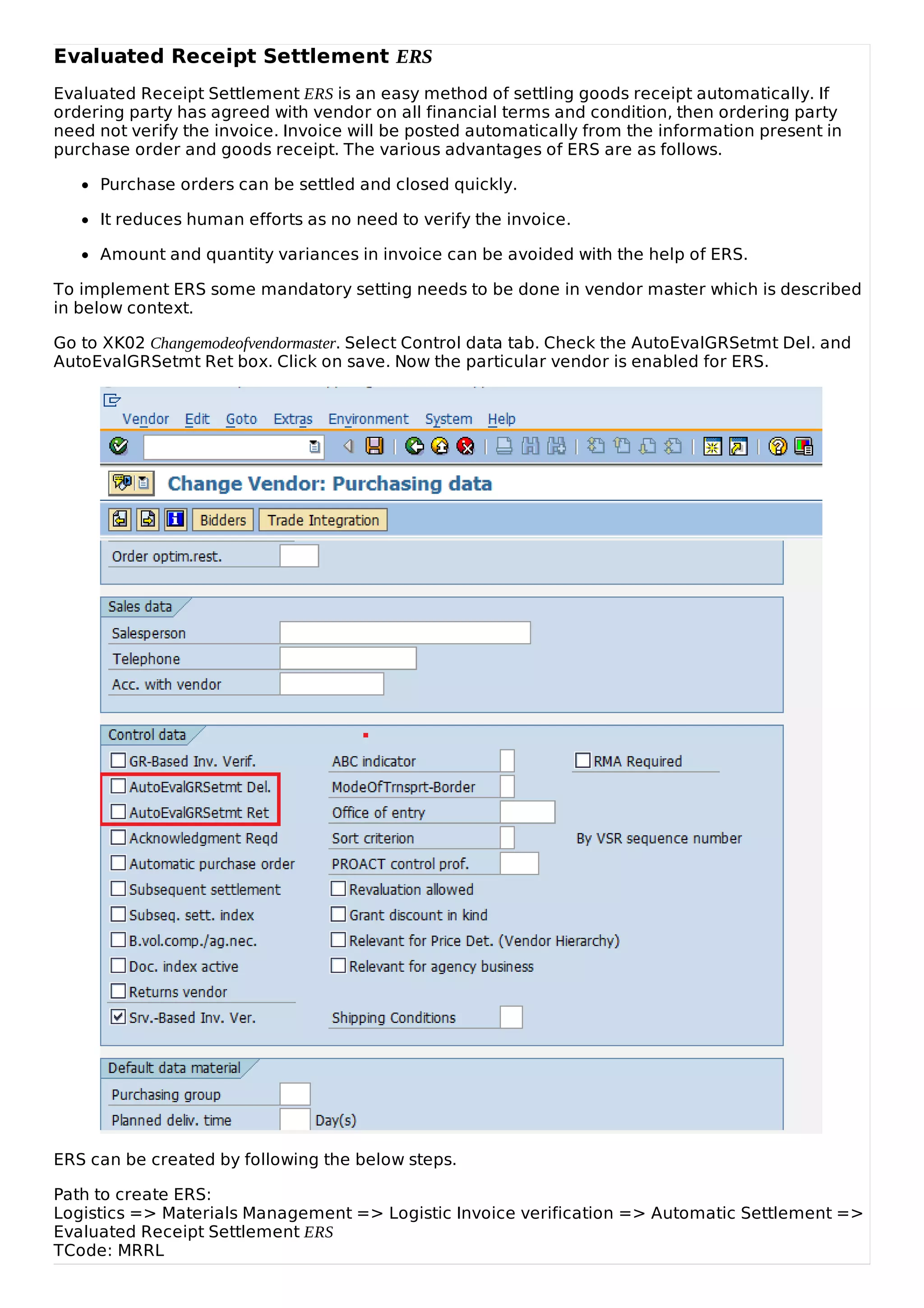 Evaluated Receipt Settlement ERS
Evaluated Receipt Settlement ERS is an easy method of settling goods receipt automatically. If
ordering party has agreed with vendor on all financial terms and condition, then ordering party
need not verify the invoice. Invoice will be posted automatically from the information present in
purchase order and goods receipt. The various advantages of ERS are as follows.
Purchase orders can be settled and closed quickly.
It reduces human efforts as no need to verify the invoice.
Amount and quantity variances in invoice can be avoided with the help of ERS.
To implement ERS some mandatory setting needs to be done in vendor master which is described
in below context.
Go to XK02 Changemodeofvendormaster. Select Control data tab. Check the AutoEvalGRSetmt Del. and
AutoEvalGRSetmt Ret box. Click on save. Now the particular vendor is enabled for ERS.
ERS can be created by following the below steps.
Path to create ERS:
Logistics => Materials Management => Logistic Invoice verification => Automatic Settlement =>
Evaluated Receipt Settlement ERS
TCode: MRRL
 
