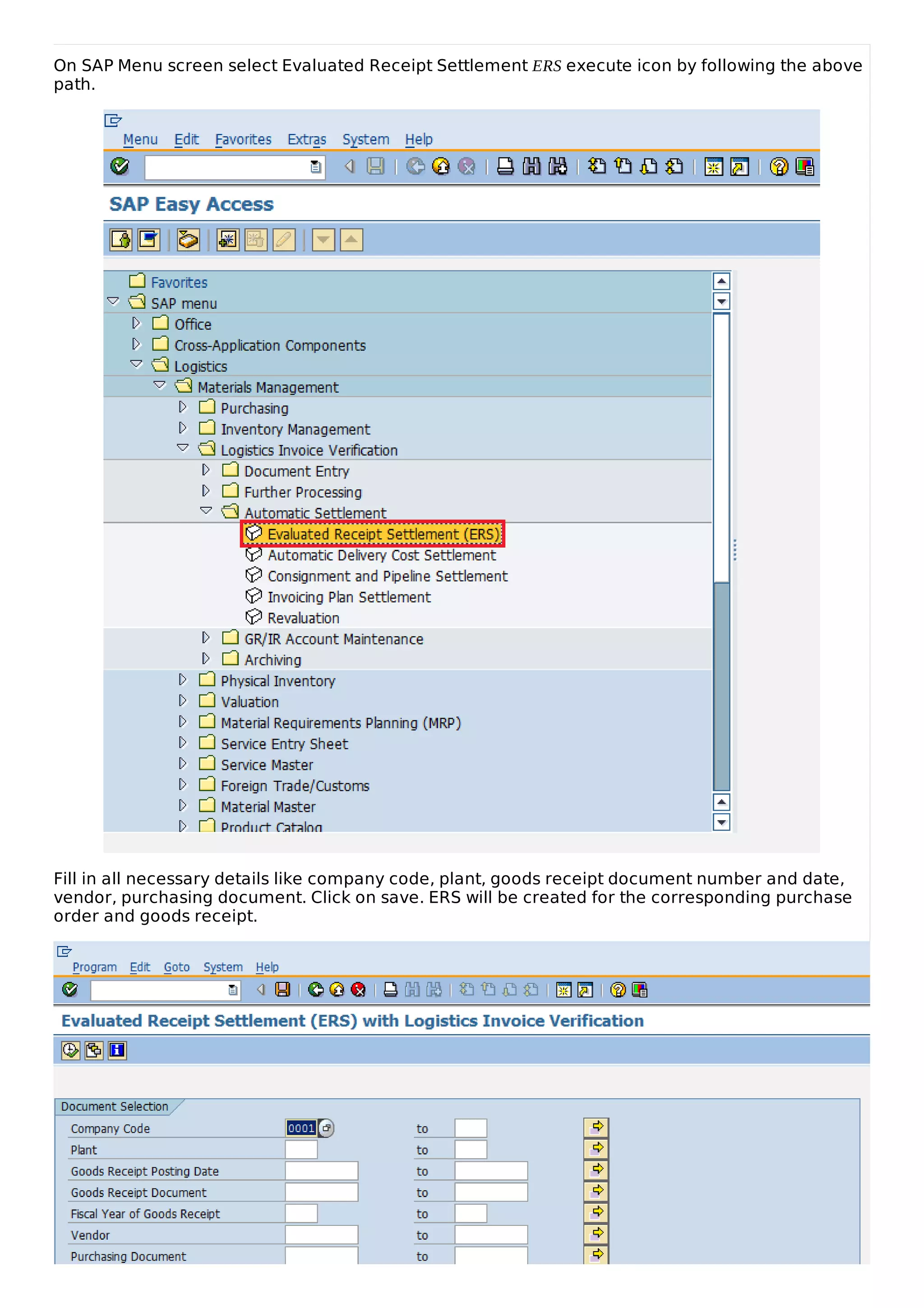 On SAP Menu screen select Evaluated Receipt Settlement ERS execute icon by following the above
path.
Fill in all necessary details like company code, plant, goods receipt document number and date,
vendor, purchasing document. Click on save. ERS will be created for the corresponding purchase
order and goods receipt.
 