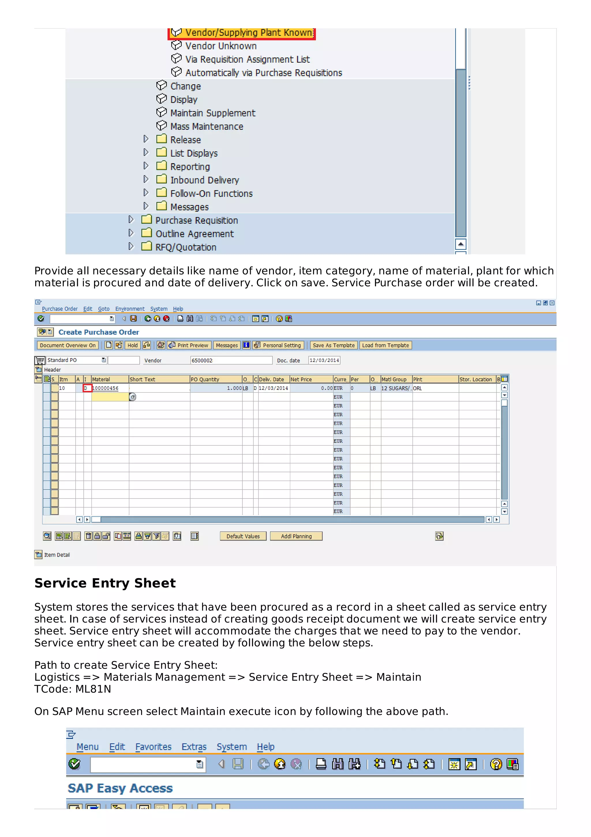 Provide all necessary details like name of vendor, item category, name of material, plant for which
material is procured and date of delivery. Click on save. Service Purchase order will be created.
Service Entry Sheet
System stores the services that have been procured as a record in a sheet called as service entry
sheet. In case of services instead of creating goods receipt document we will create service entry
sheet. Service entry sheet will accommodate the charges that we need to pay to the vendor.
Service entry sheet can be created by following the below steps.
Path to create Service Entry Sheet:
Logistics => Materials Management => Service Entry Sheet => Maintain
TCode: ML81N
On SAP Menu screen select Maintain execute icon by following the above path.
 