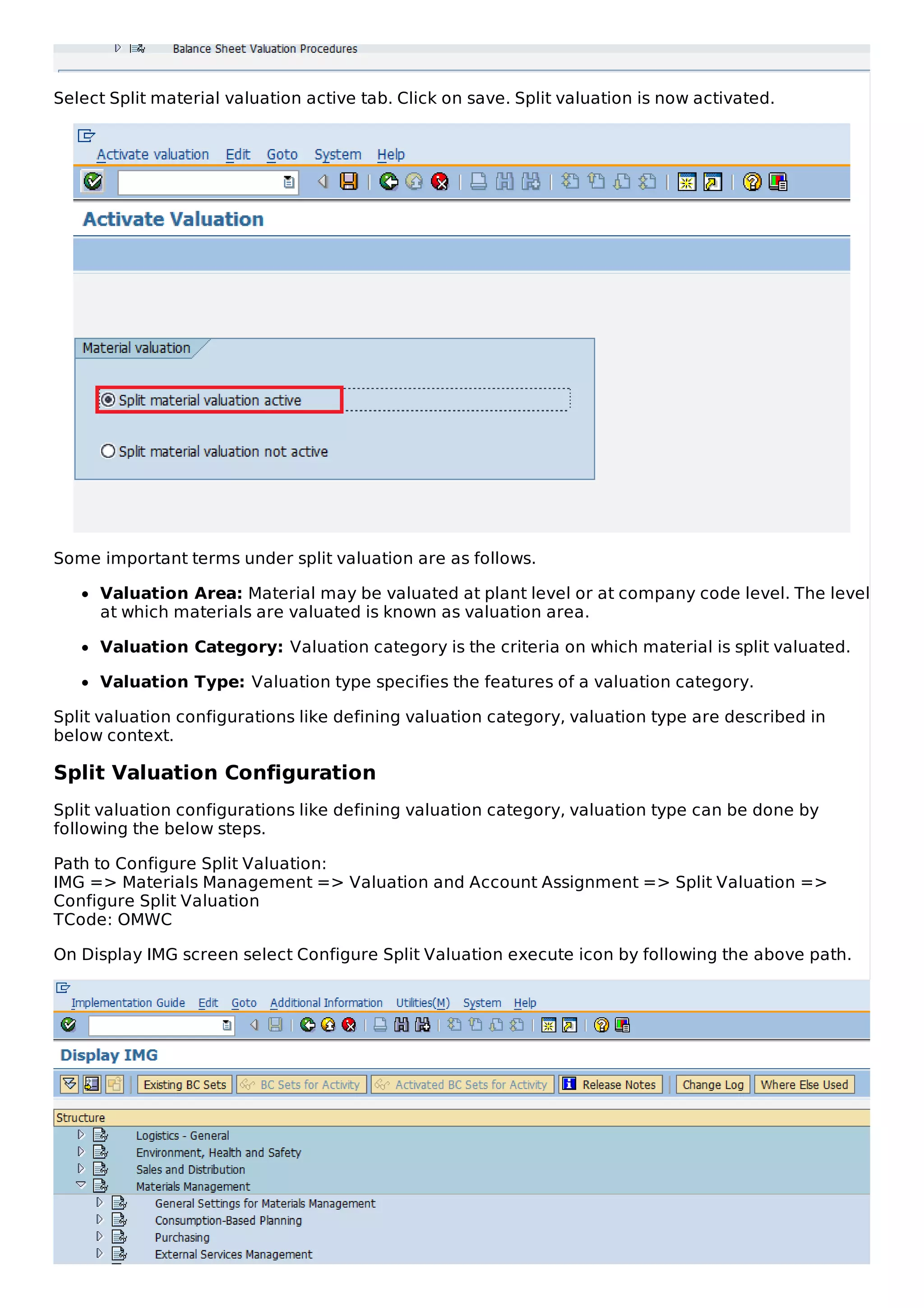 Select Split material valuation active tab. Click on save. Split valuation is now activated.
Some important terms under split valuation are as follows.
Valuation Area: Material may be valuated at plant level or at company code level. The level
at which materials are valuated is known as valuation area.
Valuation Category: Valuation category is the criteria on which material is split valuated.
Valuation Type: Valuation type specifies the features of a valuation category.
Split valuation configurations like defining valuation category, valuation type are described in
below context.
Split Valuation Configuration
Split valuation configurations like defining valuation category, valuation type can be done by
following the below steps.
Path to Configure Split Valuation:
IMG => Materials Management => Valuation and Account Assignment => Split Valuation =>
Configure Split Valuation
TCode: OMWC
On Display IMG screen select Configure Split Valuation execute icon by following the above path.
 