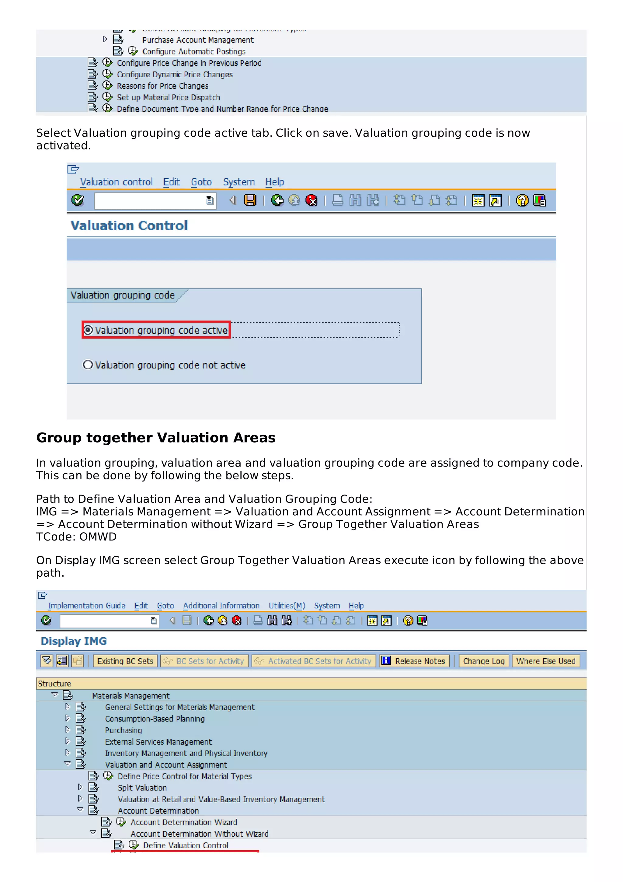 Select Valuation grouping code active tab. Click on save. Valuation grouping code is now
activated.
Group together Valuation Areas
In valuation grouping, valuation area and valuation grouping code are assigned to company code.
This can be done by following the below steps.
Path to Define Valuation Area and Valuation Grouping Code:
IMG => Materials Management => Valuation and Account Assignment => Account Determination
=> Account Determination without Wizard => Group Together Valuation Areas
TCode: OMWD
On Display IMG screen select Group Together Valuation Areas execute icon by following the above
path.
 