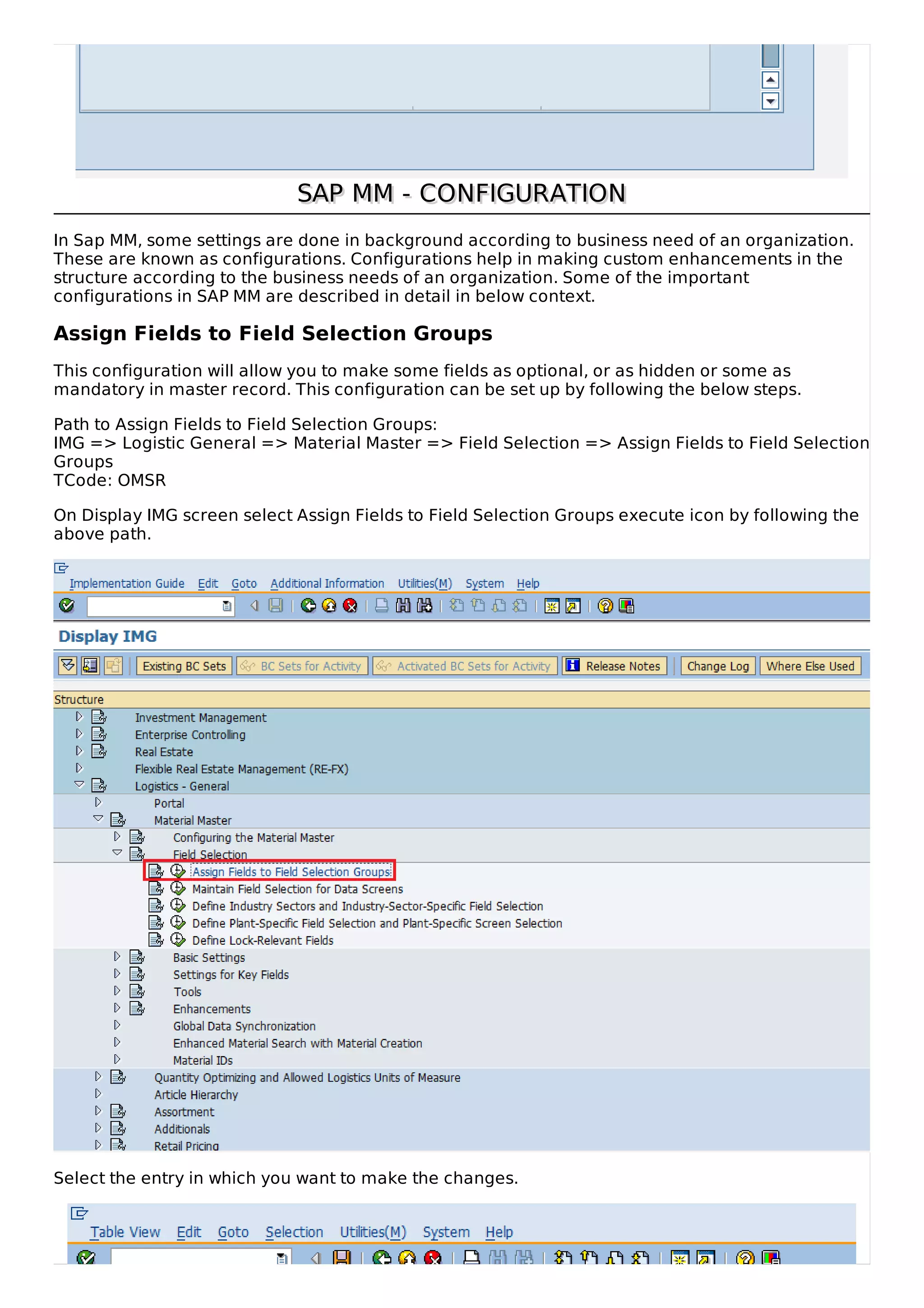 SAP MM - CONFIGURATION
SAP MM - CONFIGURATION
In Sap MM, some settings are done in background according to business need of an organization.
These are known as configurations. Configurations help in making custom enhancements in the
structure according to the business needs of an organization. Some of the important
configurations in SAP MM are described in detail in below context.
Assign Fields to Field Selection Groups
This configuration will allow you to make some fields as optional, or as hidden or some as
mandatory in master record. This configuration can be set up by following the below steps.
Path to Assign Fields to Field Selection Groups:
IMG => Logistic General => Material Master => Field Selection => Assign Fields to Field Selection
Groups
TCode: OMSR
On Display IMG screen select Assign Fields to Field Selection Groups execute icon by following the
above path.
Select the entry in which you want to make the changes.
 