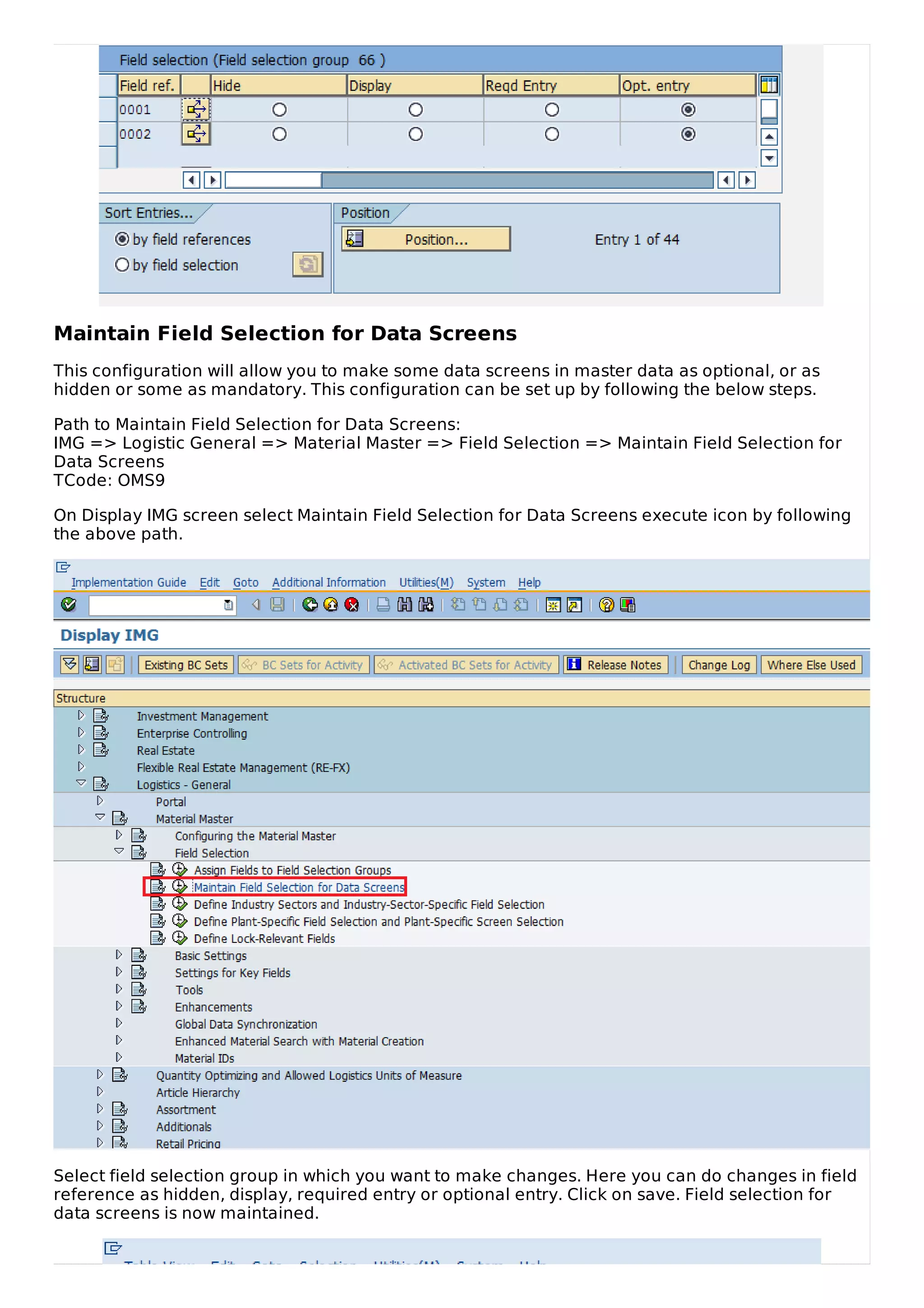 Maintain Field Selection for Data Screens
This configuration will allow you to make some data screens in master data as optional, or as
hidden or some as mandatory. This configuration can be set up by following the below steps.
Path to Maintain Field Selection for Data Screens:
IMG => Logistic General => Material Master => Field Selection => Maintain Field Selection for
Data Screens
TCode: OMS9
On Display IMG screen select Maintain Field Selection for Data Screens execute icon by following
the above path.
Select field selection group in which you want to make changes. Here you can do changes in field
reference as hidden, display, required entry or optional entry. Click on save. Field selection for
data screens is now maintained.
 