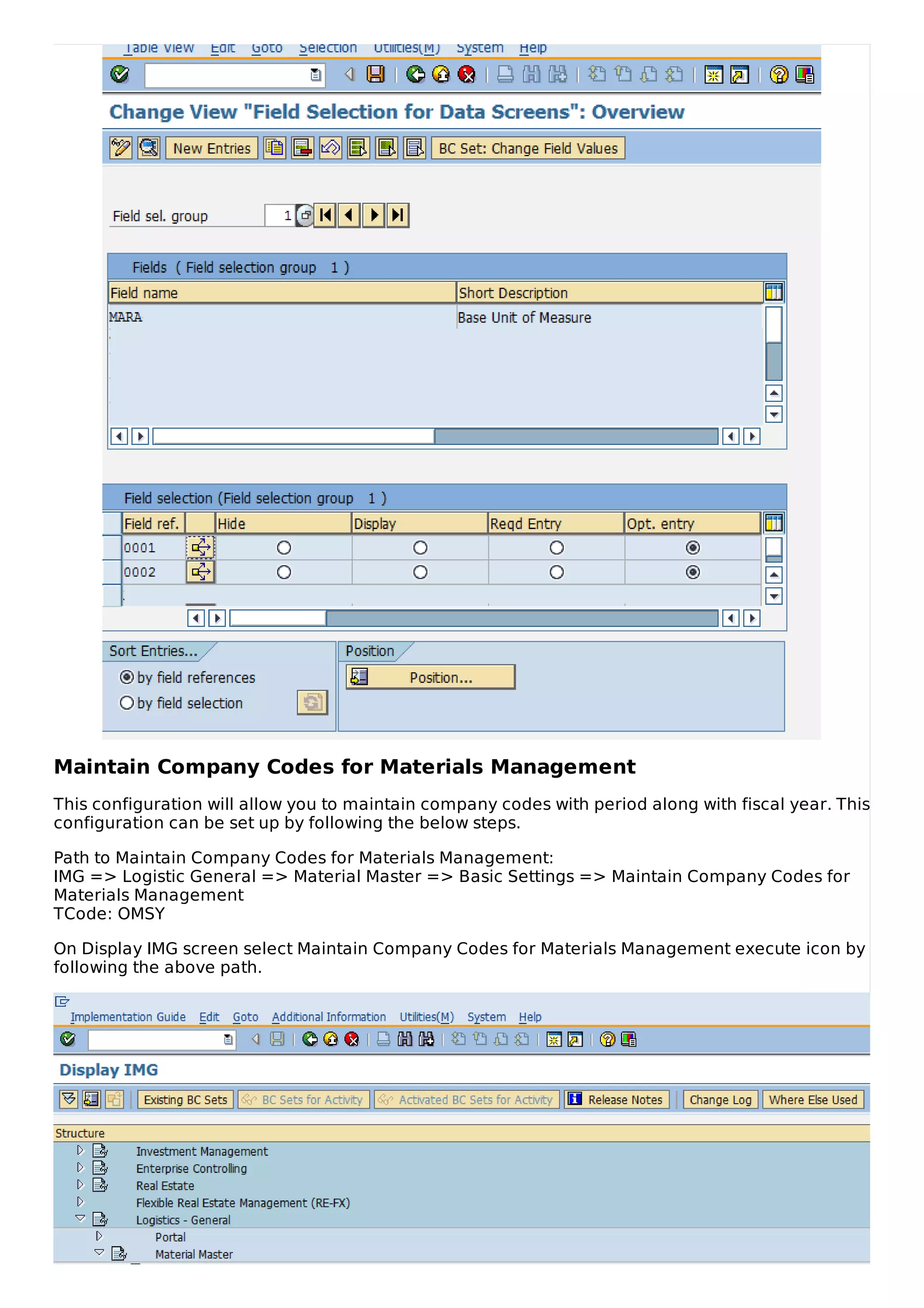 Maintain Company Codes for Materials Management
This configuration will allow you to maintain company codes with period along with fiscal year. This
configuration can be set up by following the below steps.
Path to Maintain Company Codes for Materials Management:
IMG => Logistic General => Material Master => Basic Settings => Maintain Company Codes for
Materials Management
TCode: OMSY
On Display IMG screen select Maintain Company Codes for Materials Management execute icon by
following the above path.
 