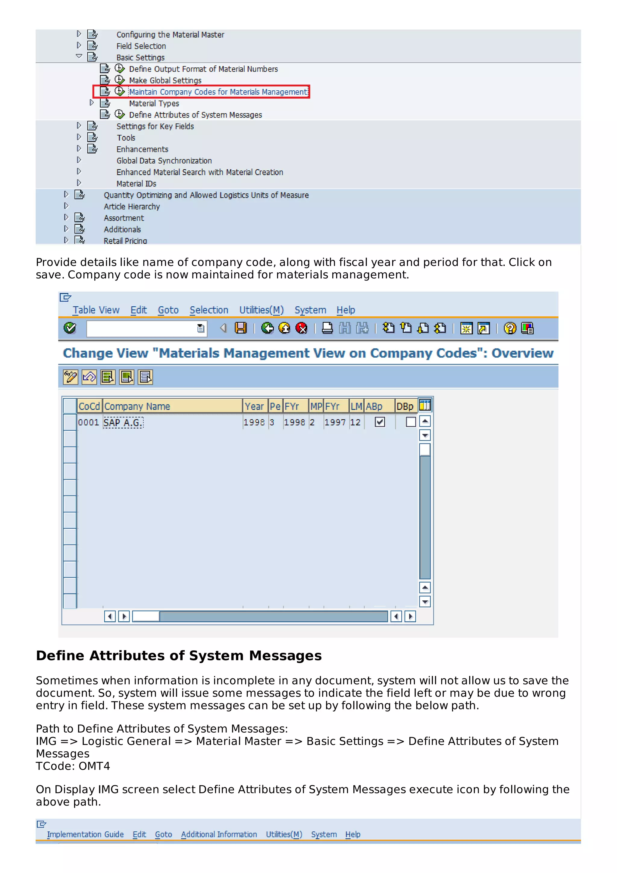 Provide details like name of company code, along with fiscal year and period for that. Click on
save. Company code is now maintained for materials management.
Define Attributes of System Messages
Sometimes when information is incomplete in any document, system will not allow us to save the
document. So, system will issue some messages to indicate the field left or may be due to wrong
entry in field. These system messages can be set up by following the below path.
Path to Define Attributes of System Messages:
IMG => Logistic General => Material Master => Basic Settings => Define Attributes of System
Messages
TCode: OMT4
On Display IMG screen select Define Attributes of System Messages execute icon by following the
above path.
 