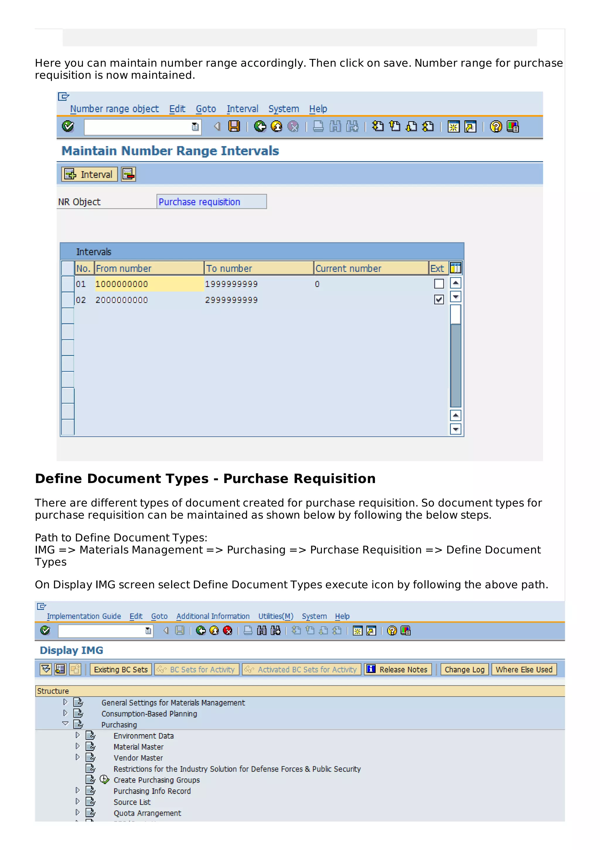 Here you can maintain number range accordingly. Then click on save. Number range for purchase
requisition is now maintained.
Define Document Types - Purchase Requisition
There are different types of document created for purchase requisition. So document types for
purchase requisition can be maintained as shown below by following the below steps.
Path to Define Document Types:
IMG => Materials Management => Purchasing => Purchase Requisition => Define Document
Types
On Display IMG screen select Define Document Types execute icon by following the above path.
 