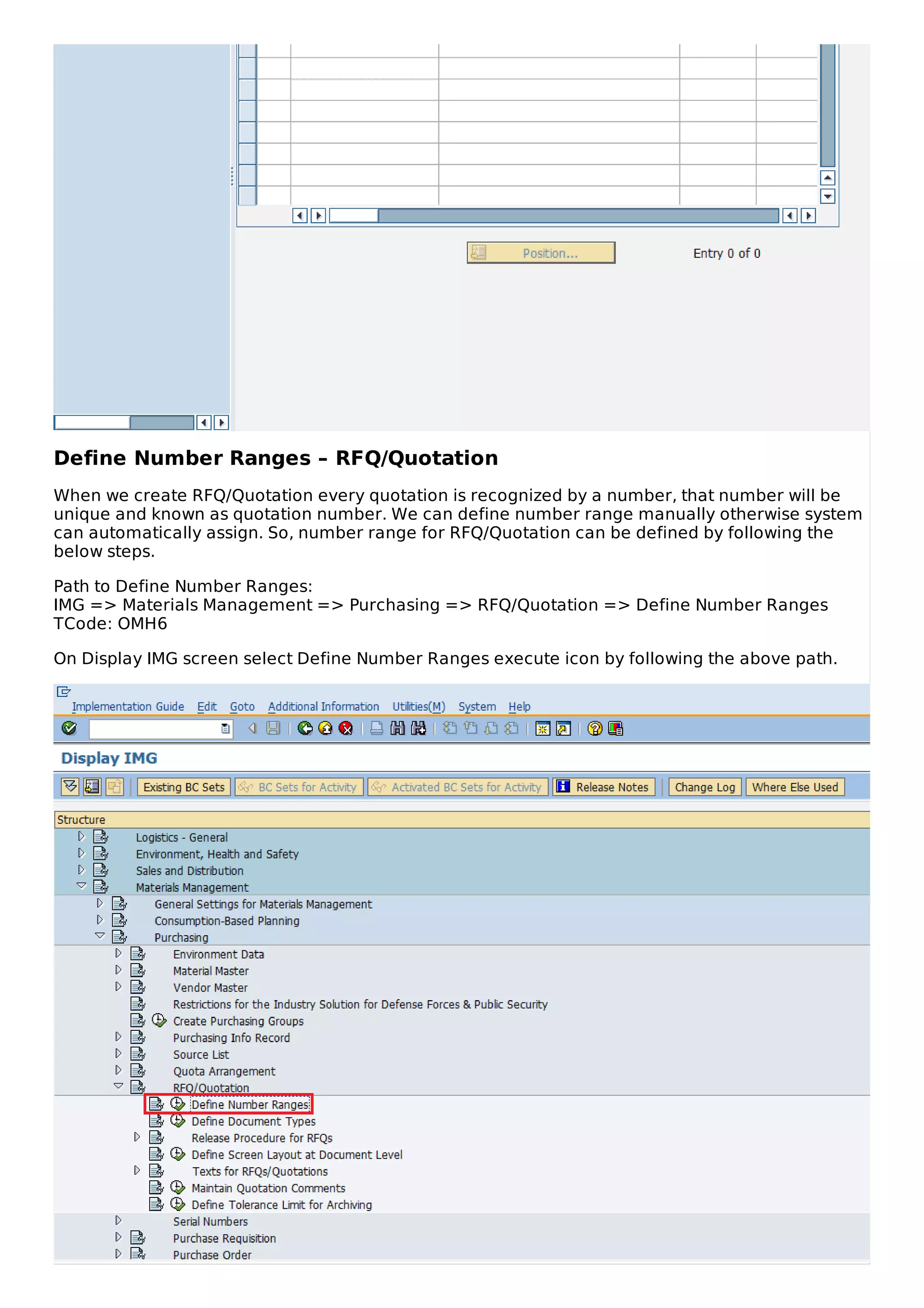 Define Number Ranges – RFQ/Quotation
When we create RFQ/Quotation every quotation is recognized by a number, that number will be
unique and known as quotation number. We can define number range manually otherwise system
can automatically assign. So, number range for RFQ/Quotation can be defined by following the
below steps.
Path to Define Number Ranges:
IMG => Materials Management => Purchasing => RFQ/Quotation => Define Number Ranges
TCode: OMH6
On Display IMG screen select Define Number Ranges execute icon by following the above path.
 