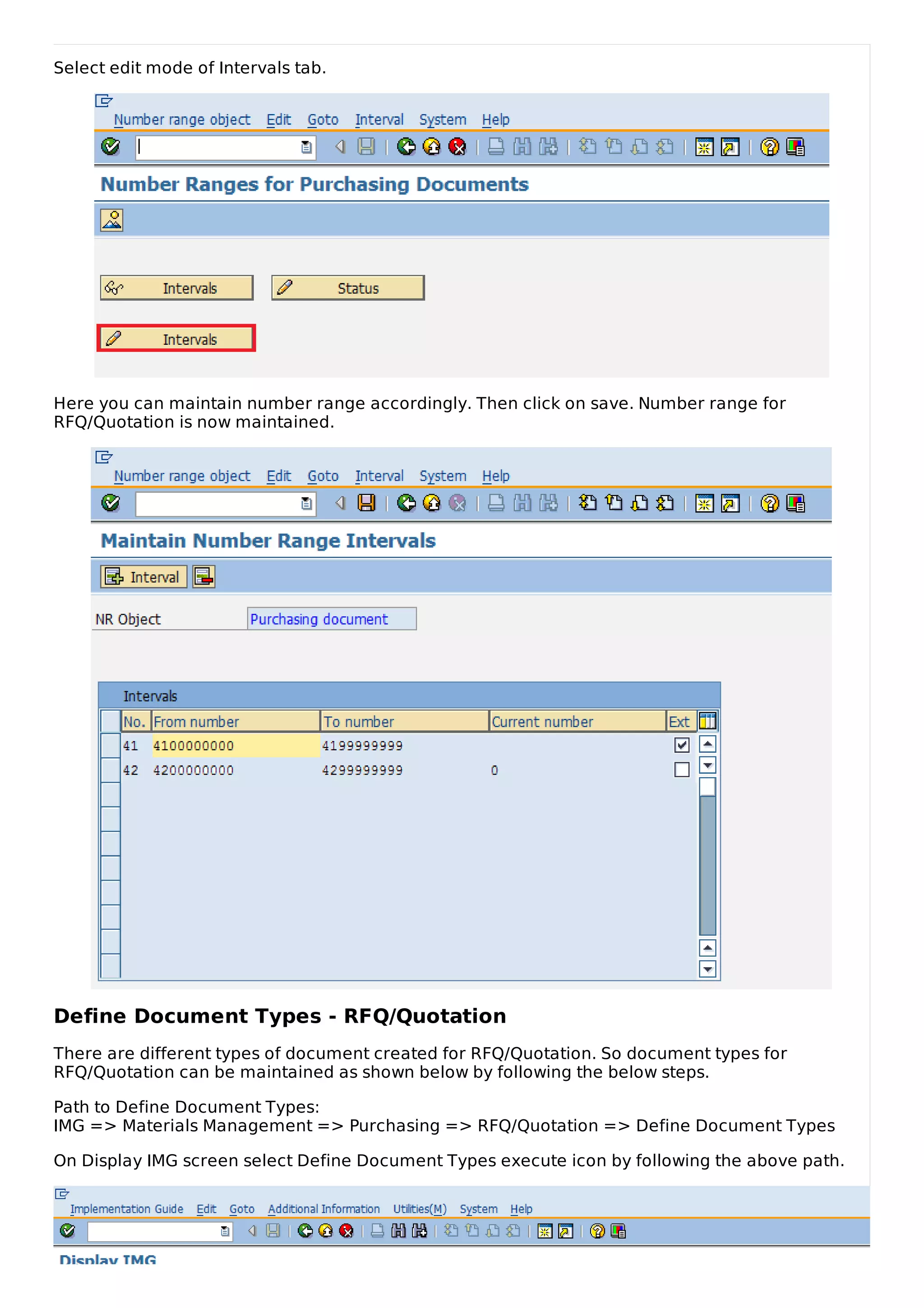 Select edit mode of Intervals tab.
Here you can maintain number range accordingly. Then click on save. Number range for
RFQ/Quotation is now maintained.
Define Document Types - RFQ/Quotation
There are different types of document created for RFQ/Quotation. So document types for
RFQ/Quotation can be maintained as shown below by following the below steps.
Path to Define Document Types:
IMG => Materials Management => Purchasing => RFQ/Quotation => Define Document Types
On Display IMG screen select Define Document Types execute icon by following the above path.
 