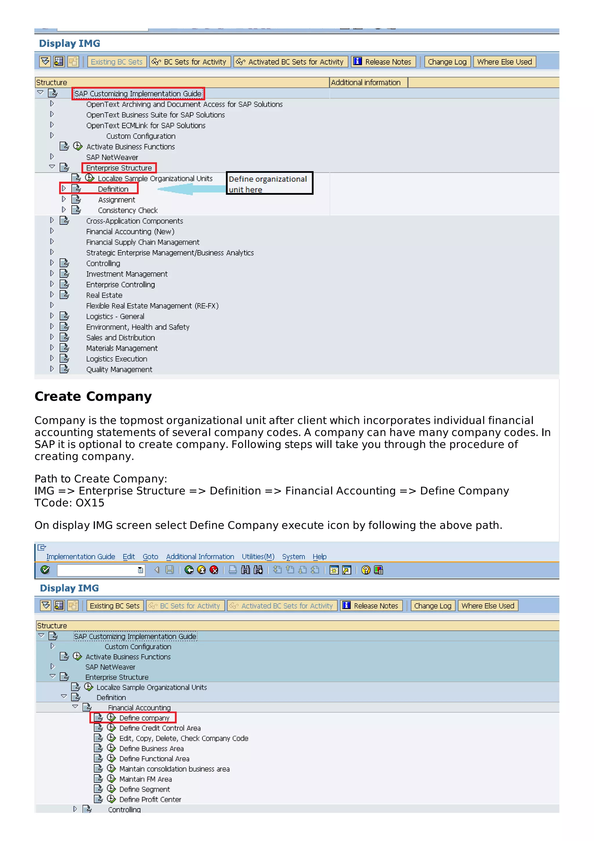 Create Company
Company is the topmost organizational unit after client which incorporates individual financial
accounting statements of several company codes. A company can have many company codes. In
SAP it is optional to create company. Following steps will take you through the procedure of
creating company.
Path to Create Company:
IMG => Enterprise Structure => Definition => Financial Accounting => Define Company
TCode: OX15
On display IMG screen select Define Company execute icon by following the above path.
 