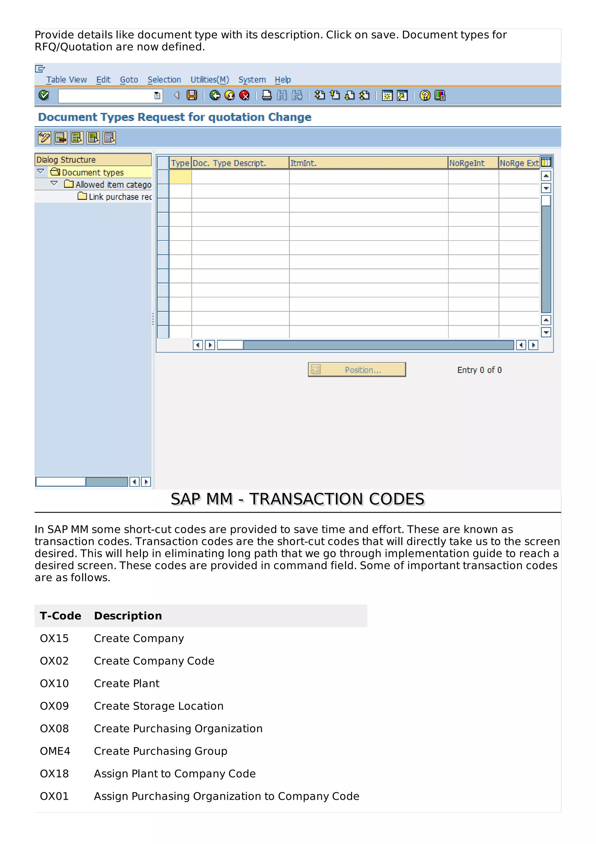 Provide details like document type with its description. Click on save. Document types for
RFQ/Quotation are now defined.
SAP MM - TRANSACTION CODES
SAP MM - TRANSACTION CODES
In SAP MM some short-cut codes are provided to save time and effort. These are known as
transaction codes. Transaction codes are the short-cut codes that will directly take us to the screen
desired. This will help in eliminating long path that we go through implementation guide to reach a
desired screen. These codes are provided in command field. Some of important transaction codes
are as follows.
T-Code Description
OX15 Create Company
OX02 Create Company Code
OX10 Create Plant
OX09 Create Storage Location
OX08 Create Purchasing Organization
OME4 Create Purchasing Group
OX18 Assign Plant to Company Code
OX01 Assign Purchasing Organization to Company Code
 