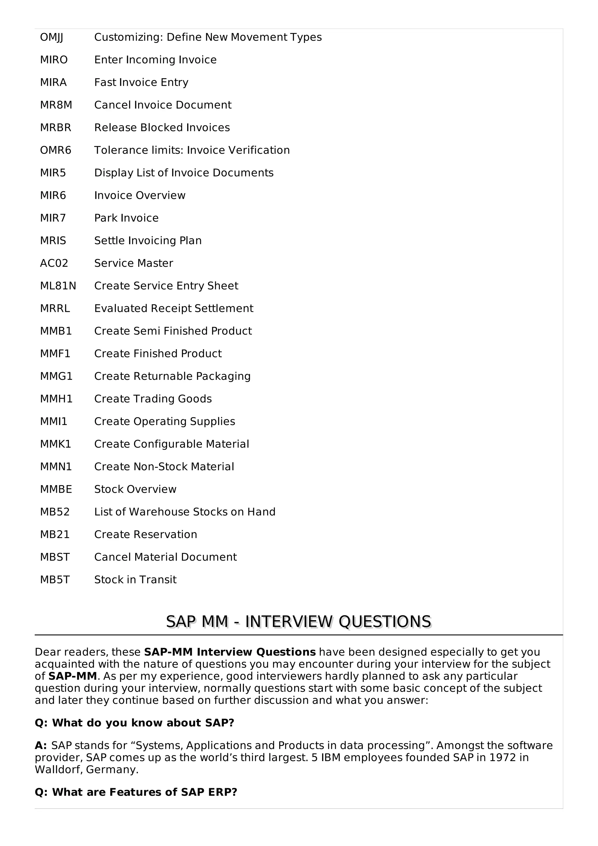 OMJJ Customizing: Define New Movement Types
MIRO Enter Incoming Invoice
MIRA Fast Invoice Entry
MR8M Cancel Invoice Document
MRBR Release Blocked Invoices
OMR6 Tolerance limits: Invoice Verification
MIR5 Display List of Invoice Documents
MIR6 Invoice Overview
MIR7 Park Invoice
MRIS Settle Invoicing Plan
AC02 Service Master
ML81N Create Service Entry Sheet
MRRL Evaluated Receipt Settlement
MMB1 Create Semi Finished Product
MMF1 Create Finished Product
MMG1 Create Returnable Packaging
MMH1 Create Trading Goods
MMI1 Create Operating Supplies
MMK1 Create Configurable Material
MMN1 Create Non-Stock Material
MMBE Stock Overview
MB52 List of Warehouse Stocks on Hand
MB21 Create Reservation
MBST Cancel Material Document
MB5T Stock in Transit
SAP MM - INTERVIEW QUESTIONS
SAP MM - INTERVIEW QUESTIONS
Dear readers, these SAP-MM Interview Questions have been designed especially to get you
acquainted with the nature of questions you may encounter during your interview for the subject
of SAP-MM. As per my experience, good interviewers hardly planned to ask any particular
question during your interview, normally questions start with some basic concept of the subject
and later they continue based on further discussion and what you answer:
Q: What do you know about SAP?
A: SAP stands for “Systems, Applications and Products in data processing”. Amongst the software
provider, SAP comes up as the world’s third largest. 5 IBM employees founded SAP in 1972 in
Walldorf, Germany.
Q: What are Features of SAP ERP?
 