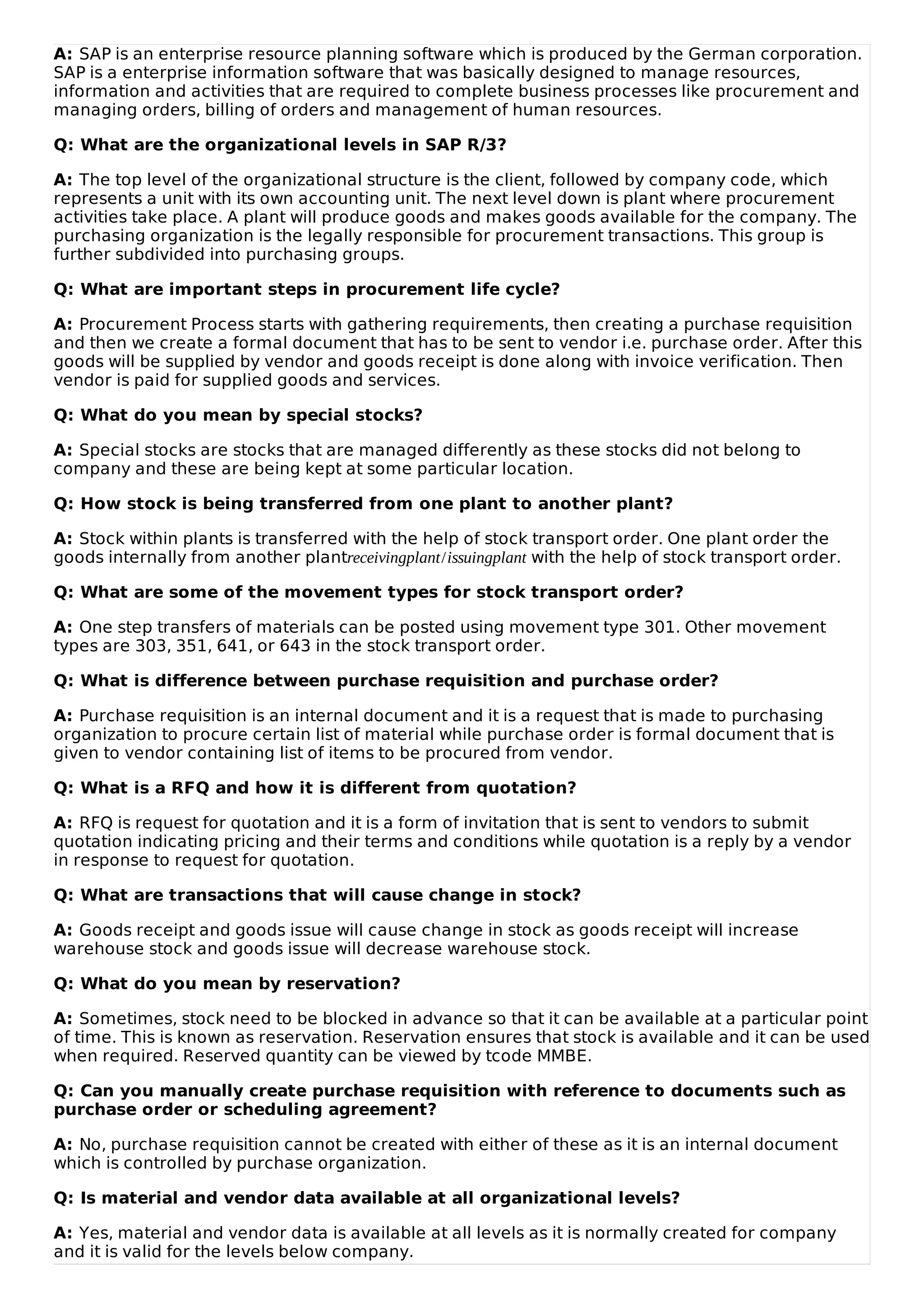 A: SAP is an enterprise resource planning software which is produced by the German corporation.
SAP is a enterprise information software that was basically designed to manage resources,
information and activities that are required to complete business processes like procurement and
managing orders, billing of orders and management of human resources.
Q: What are the organizational levels in SAP R/3?
A: The top level of the organizational structure is the client, followed by company code, which
represents a unit with its own accounting unit. The next level down is plant where procurement
activities take place. A plant will produce goods and makes goods available for the company. The
purchasing organization is the legally responsible for procurement transactions. This group is
further subdivided into purchasing groups.
Q: What are important steps in procurement life cycle?
A: Procurement Process starts with gathering requirements, then creating a purchase requisition
and then we create a formal document that has to be sent to vendor i.e. purchase order. After this
goods will be supplied by vendor and goods receipt is done along with invoice verification. Then
vendor is paid for supplied goods and services.
Q: What do you mean by special stocks?
A: Special stocks are stocks that are managed differently as these stocks did not belong to
company and these are being kept at some particular location.
Q: How stock is being transferred from one plant to another plant?
A: Stock within plants is transferred with the help of stock transport order. One plant order the
goods internally from another plantreceivingplant/issuingplant with the help of stock transport order.
Q: What are some of the movement types for stock transport order?
A: One step transfers of materials can be posted using movement type 301. Other movement
types are 303, 351, 641, or 643 in the stock transport order.
Q: What is difference between purchase requisition and purchase order?
A: Purchase requisition is an internal document and it is a request that is made to purchasing
organization to procure certain list of material while purchase order is formal document that is
given to vendor containing list of items to be procured from vendor.
Q: What is a RFQ and how it is different from quotation?
A: RFQ is request for quotation and it is a form of invitation that is sent to vendors to submit
quotation indicating pricing and their terms and conditions while quotation is a reply by a vendor
in response to request for quotation.
Q: What are transactions that will cause change in stock?
A: Goods receipt and goods issue will cause change in stock as goods receipt will increase
warehouse stock and goods issue will decrease warehouse stock.
Q: What do you mean by reservation?
A: Sometimes, stock need to be blocked in advance so that it can be available at a particular point
of time. This is known as reservation. Reservation ensures that stock is available and it can be used
when required. Reserved quantity can be viewed by tcode MMBE.
Q: Can you manually create purchase requisition with reference to documents such as
purchase order or scheduling agreement?
A: No, purchase requisition cannot be created with either of these as it is an internal document
which is controlled by purchase organization.
Q: Is material and vendor data available at all organizational levels?
A: Yes, material and vendor data is available at all levels as it is normally created for company
and it is valid for the levels below company.
 