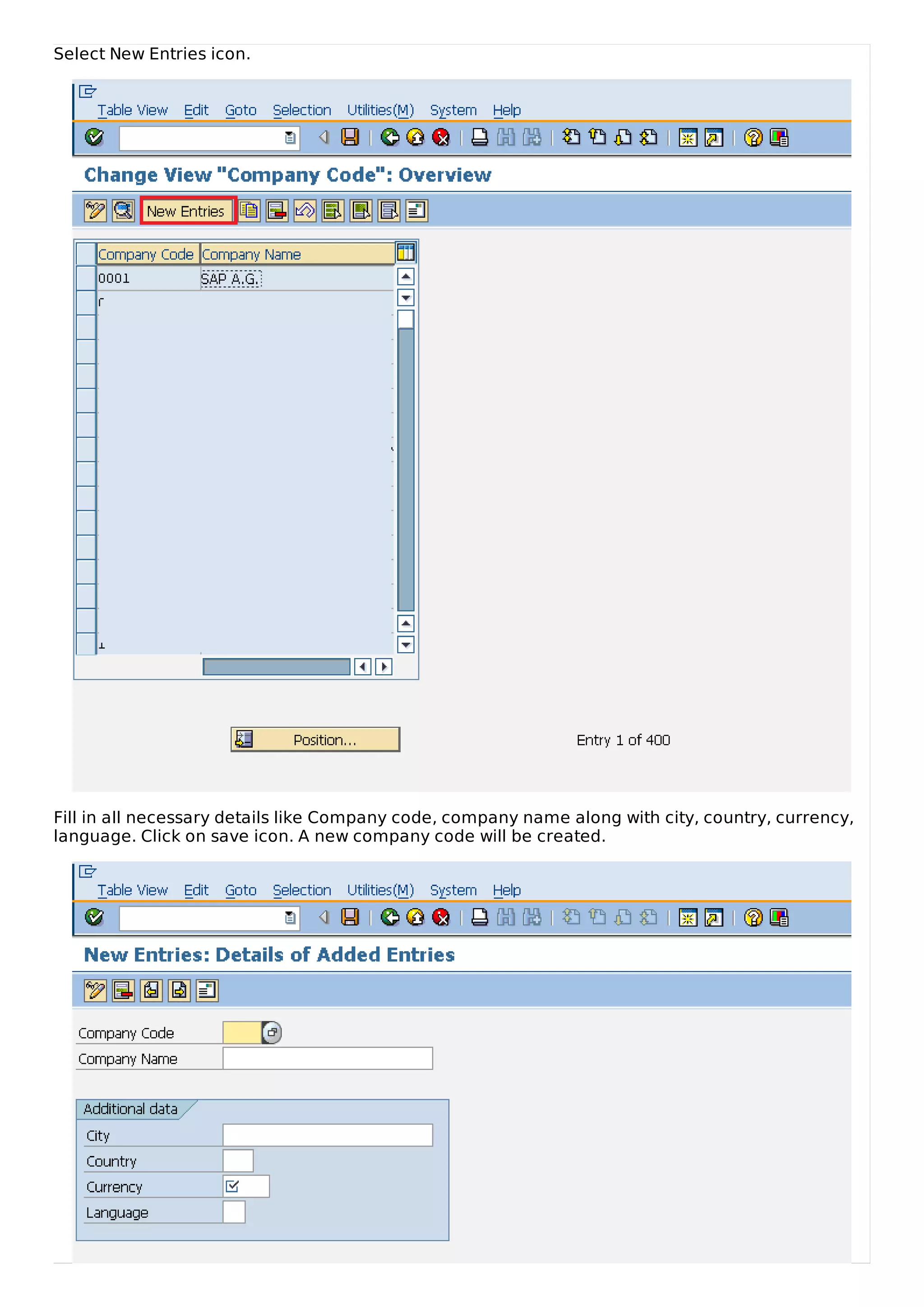 Select New Entries icon.
Fill in all necessary details like Company code, company name along with city, country, currency,
language. Click on save icon. A new company code will be created.
 