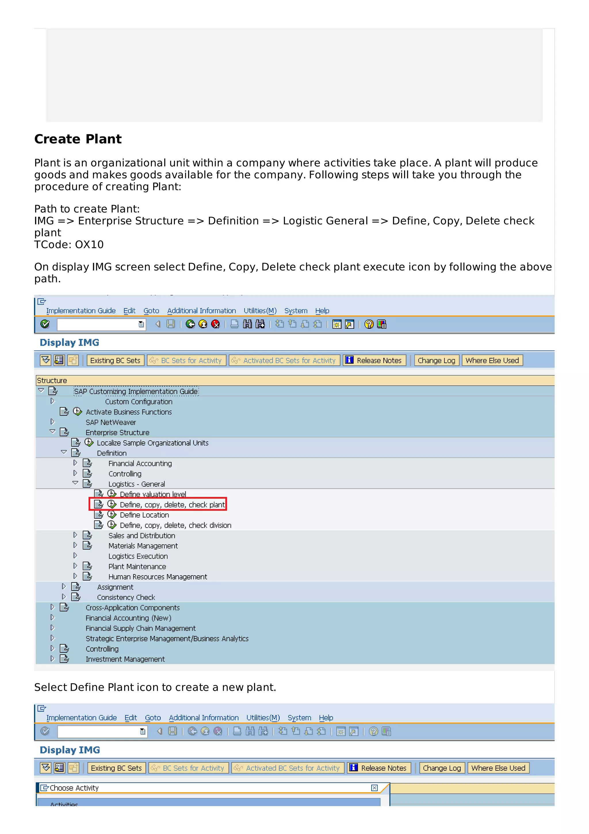 Create Plant
Plant is an organizational unit within a company where activities take place. A plant will produce
goods and makes goods available for the company. Following steps will take you through the
procedure of creating Plant:
Path to create Plant:
IMG => Enterprise Structure => Definition => Logistic General => Define, Copy, Delete check
plant
TCode: OX10
On display IMG screen select Define, Copy, Delete check plant execute icon by following the above
path.
Select Define Plant icon to create a new plant.
 