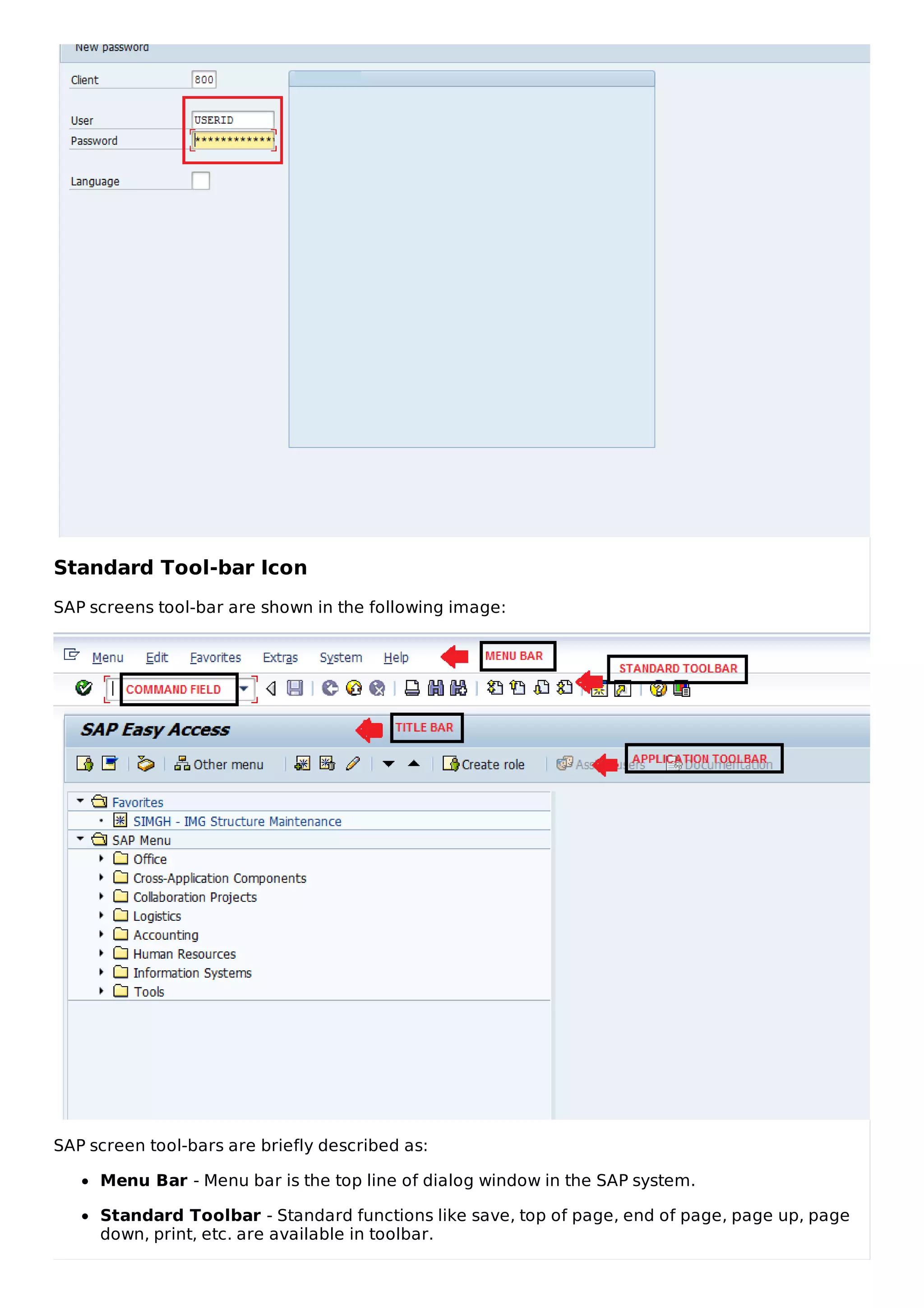 Standard Tool-bar Icon
SAP screens tool-bar are shown in the following image:
SAP screen tool-bars are briefly described as:
Menu Bar - Menu bar is the top line of dialog window in the SAP system.
Standard Toolbar - Standard functions like save, top of page, end of page, page up, page
down, print, etc. are available in toolbar.
 