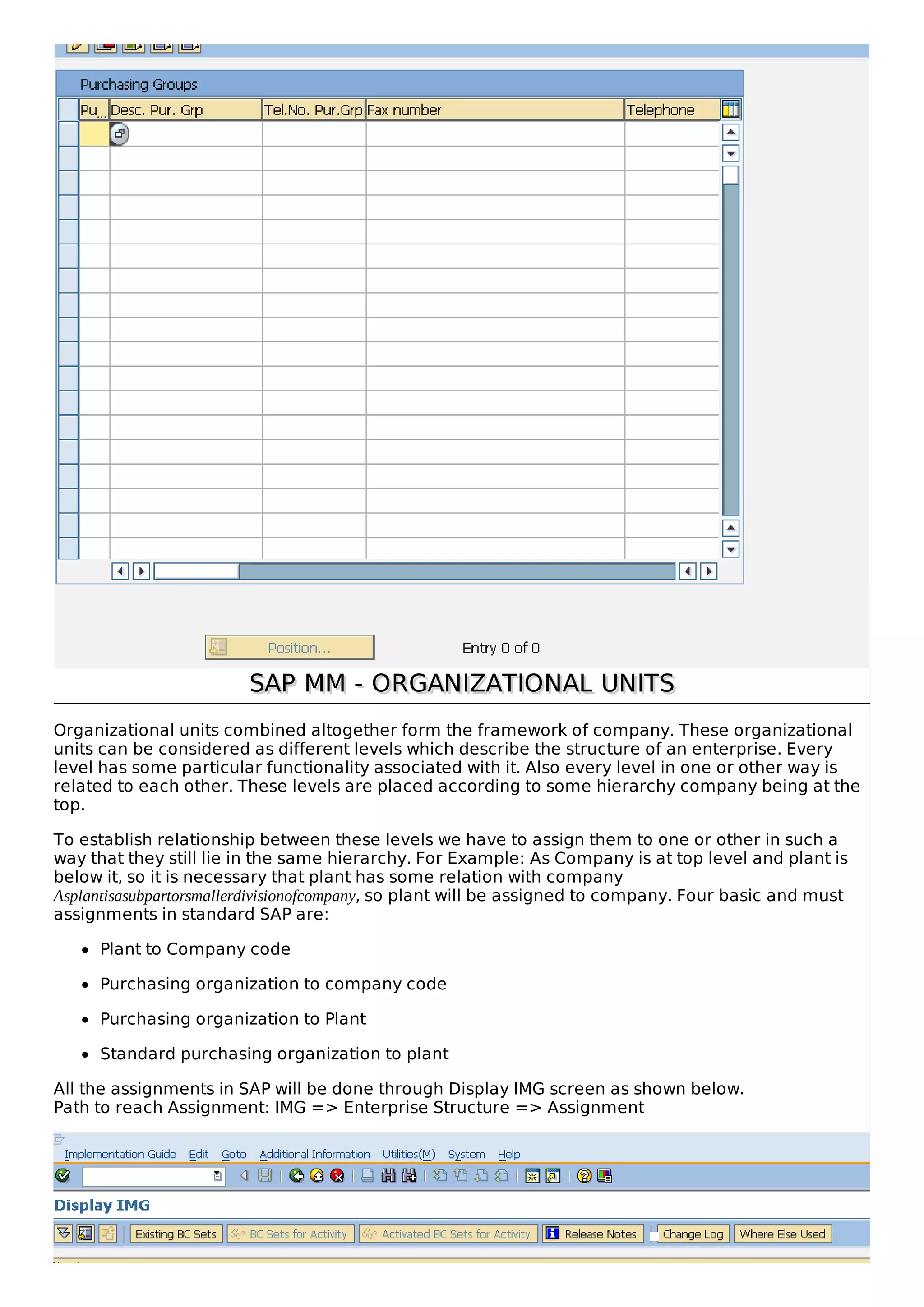 SAP MM - ORGANIZATIONAL UNITS
SAP MM - ORGANIZATIONAL UNITS
Organizational units combined altogether form the framework of company. These organizational
units can be considered as different levels which describe the structure of an enterprise. Every
level has some particular functionality associated with it. Also every level in one or other way is
related to each other. These levels are placed according to some hierarchy company being at the
top.
To establish relationship between these levels we have to assign them to one or other in such a
way that they still lie in the same hierarchy. For Example: As Company is at top level and plant is
below it, so it is necessary that plant has some relation with company
Asplantisasubpartorsmallerdivisionofcompany, so plant will be assigned to company. Four basic and must
assignments in standard SAP are:
Plant to Company code
Purchasing organization to company code
Purchasing organization to Plant
Standard purchasing organization to plant
All the assignments in SAP will be done through Display IMG screen as shown below.
Path to reach Assignment: IMG => Enterprise Structure => Assignment
 