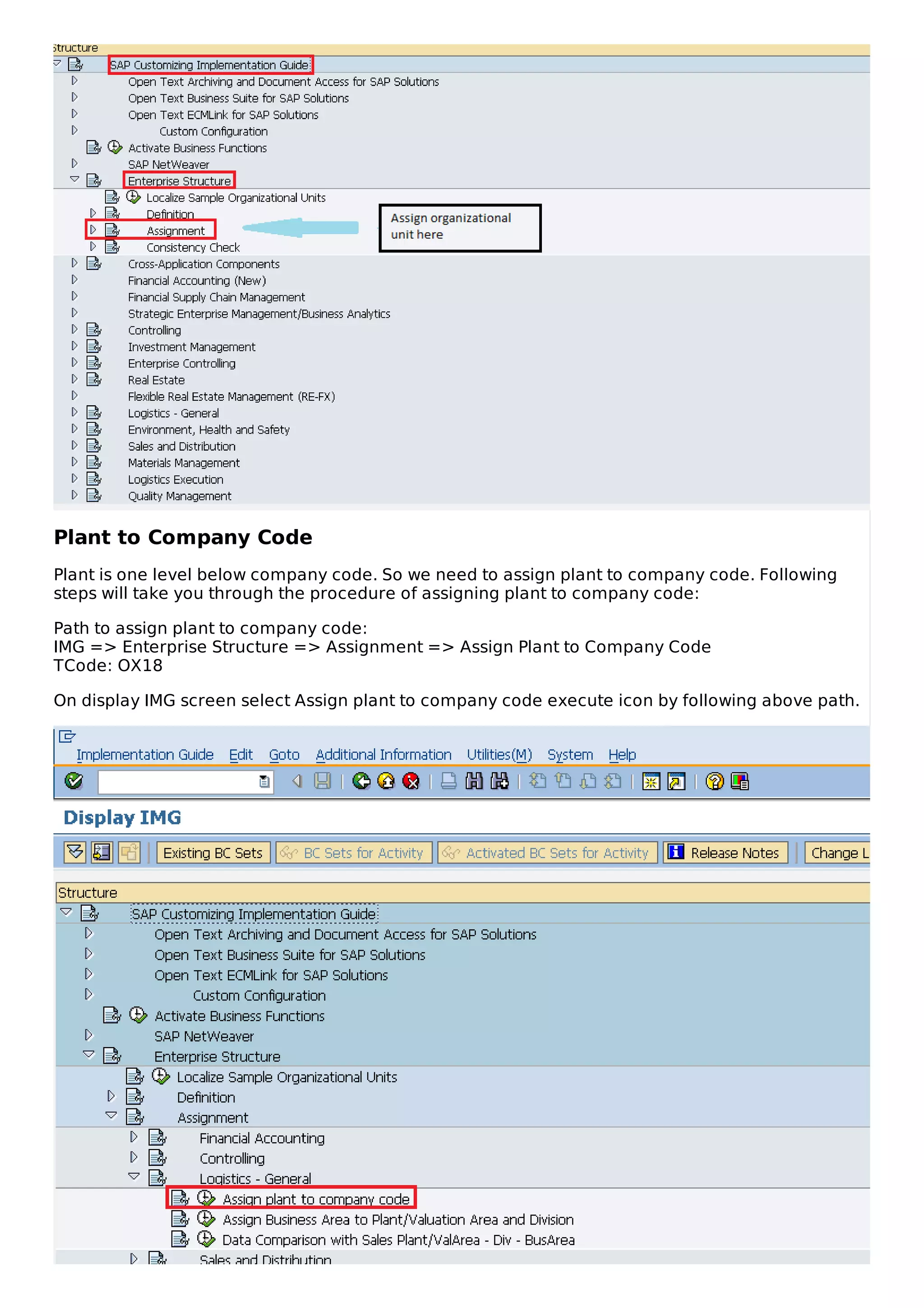 Plant to Company Code
Plant is one level below company code. So we need to assign plant to company code. Following
steps will take you through the procedure of assigning plant to company code:
Path to assign plant to company code:
IMG => Enterprise Structure => Assignment => Assign Plant to Company Code
TCode: OX18
On display IMG screen select Assign plant to company code execute icon by following above path.
 
