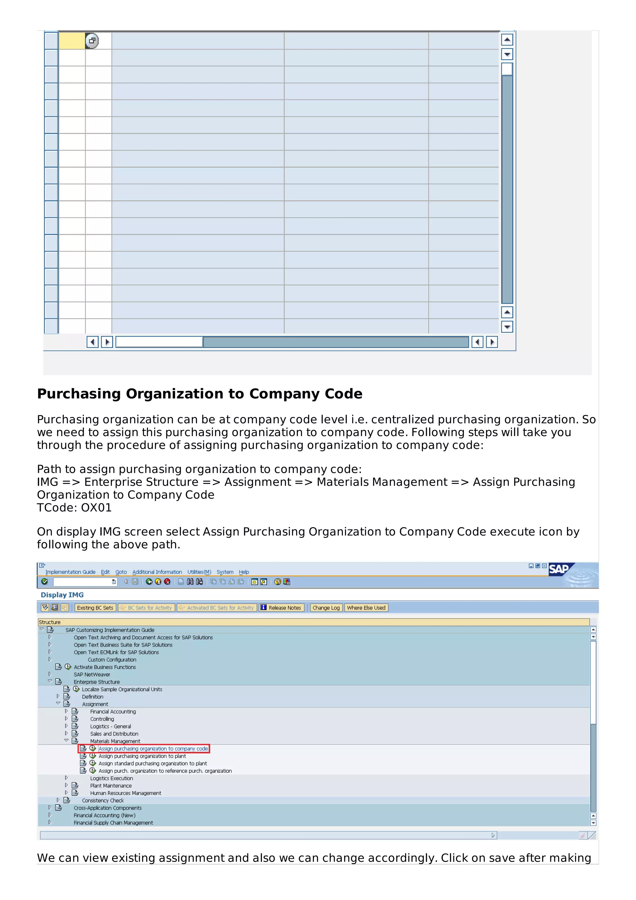 Purchasing Organization to Company Code
Purchasing organization can be at company code level i.e. centralized purchasing organization. So
we need to assign this purchasing organization to company code. Following steps will take you
through the procedure of assigning purchasing organization to company code:
Path to assign purchasing organization to company code:
IMG => Enterprise Structure => Assignment => Materials Management => Assign Purchasing
Organization to Company Code
TCode: OX01
On display IMG screen select Assign Purchasing Organization to Company Code execute icon by
following the above path.
We can view existing assignment and also we can change accordingly. Click on save after making
 