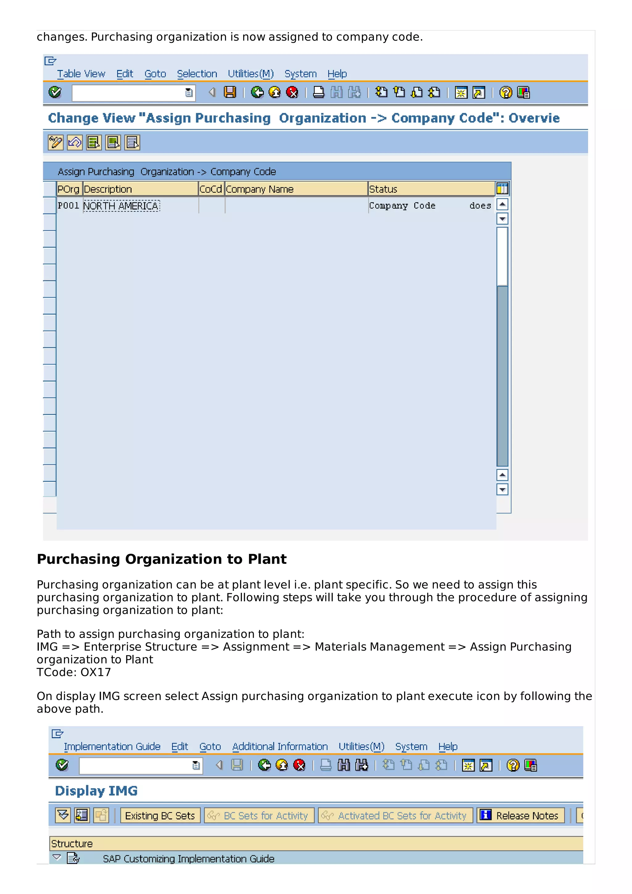 changes. Purchasing organization is now assigned to company code.
Purchasing Organization to Plant
Purchasing organization can be at plant level i.e. plant specific. So we need to assign this
purchasing organization to plant. Following steps will take you through the procedure of assigning
purchasing organization to plant:
Path to assign purchasing organization to plant:
IMG => Enterprise Structure => Assignment => Materials Management => Assign Purchasing
organization to Plant
TCode: OX17
On display IMG screen select Assign purchasing organization to plant execute icon by following the
above path.
 