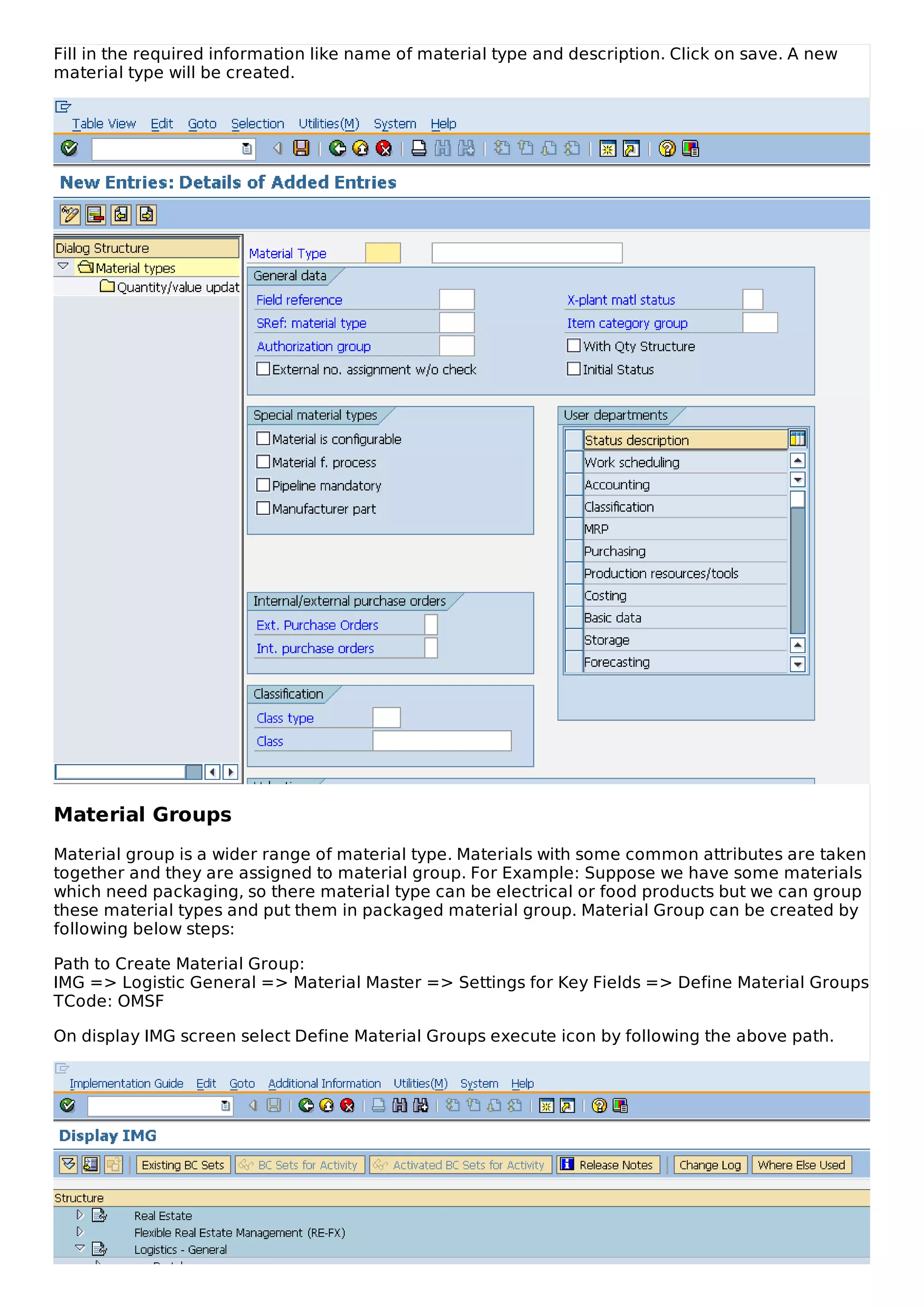 Fill in the required information like name of material type and description. Click on save. A new
material type will be created.
Material Groups
Material group is a wider range of material type. Materials with some common attributes are taken
together and they are assigned to material group. For Example: Suppose we have some materials
which need packaging, so there material type can be electrical or food products but we can group
these material types and put them in packaged material group. Material Group can be created by
following below steps:
Path to Create Material Group:
IMG => Logistic General => Material Master => Settings for Key Fields => Define Material Groups
TCode: OMSF
On display IMG screen select Define Material Groups execute icon by following the above path.
 