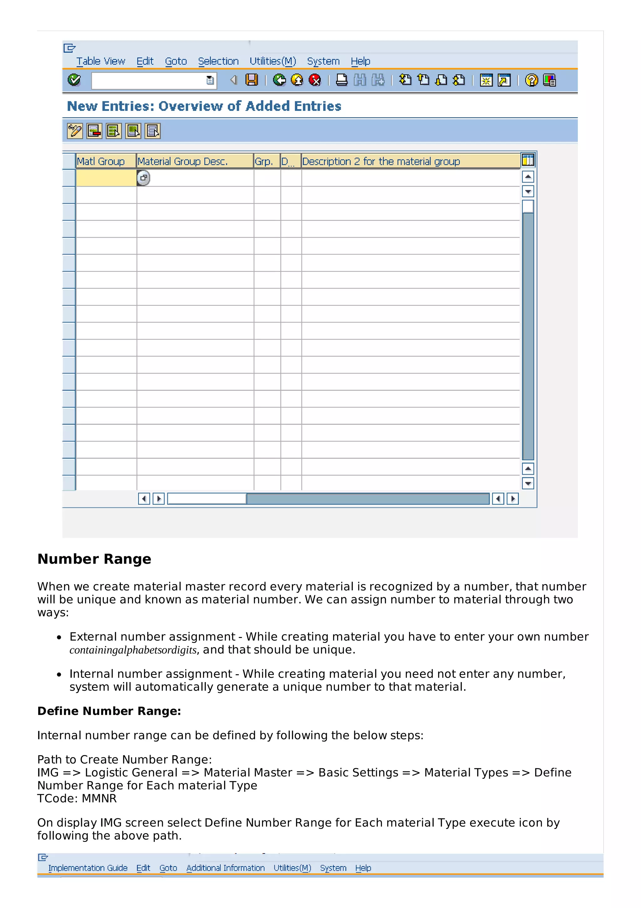 Number Range
When we create material master record every material is recognized by a number, that number
will be unique and known as material number. We can assign number to material through two
ways:
External number assignment - While creating material you have to enter your own number
containingalphabetsordigits, and that should be unique.
Internal number assignment - While creating material you need not enter any number,
system will automatically generate a unique number to that material.
Define Number Range:
Internal number range can be defined by following the below steps:
Path to Create Number Range:
IMG => Logistic General => Material Master => Basic Settings => Material Types => Define
Number Range for Each material Type
TCode: MMNR
On display IMG screen select Define Number Range for Each material Type execute icon by
following the above path.
 
