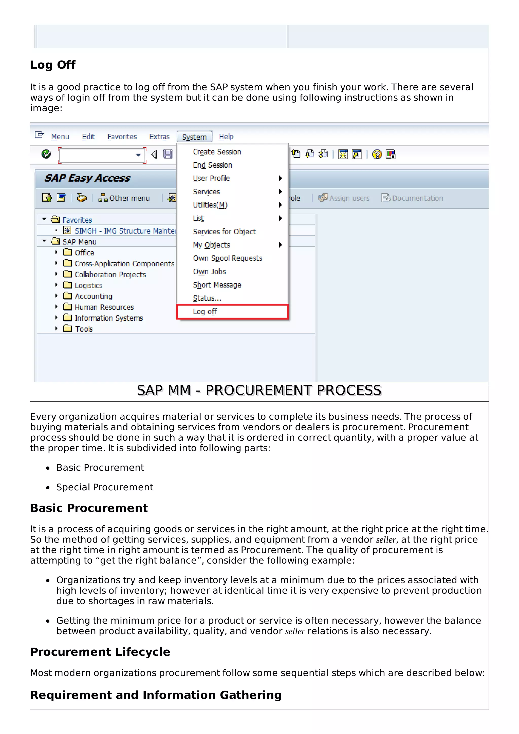 Log Off
It is a good practice to log off from the SAP system when you finish your work. There are several
ways of login off from the system but it can be done using following instructions as shown in
image:
SAP MM - PROCUREMENT PROCESS
SAP MM - PROCUREMENT PROCESS
Every organization acquires material or services to complete its business needs. The process of
buying materials and obtaining services from vendors or dealers is procurement. Procurement
process should be done in such a way that it is ordered in correct quantity, with a proper value at
the proper time. It is subdivided into following parts:
Basic Procurement
Special Procurement
Basic Procurement
It is a process of acquiring goods or services in the right amount, at the right price at the right time.
So the method of getting services, supplies, and equipment from a vendor seller, at the right price
at the right time in right amount is termed as Procurement. The quality of procurement is
attempting to “get the right balance”, consider the following example:
Organizations try and keep inventory levels at a minimum due to the prices associated with
high levels of inventory; however at identical time it is very expensive to prevent production
due to shortages in raw materials.
Getting the minimum price for a product or service is often necessary, however the balance
between product availability, quality, and vendor seller relations is also necessary.
Procurement Lifecycle
Most modern organizations procurement follow some sequential steps which are described below:
Requirement and Information Gathering
 