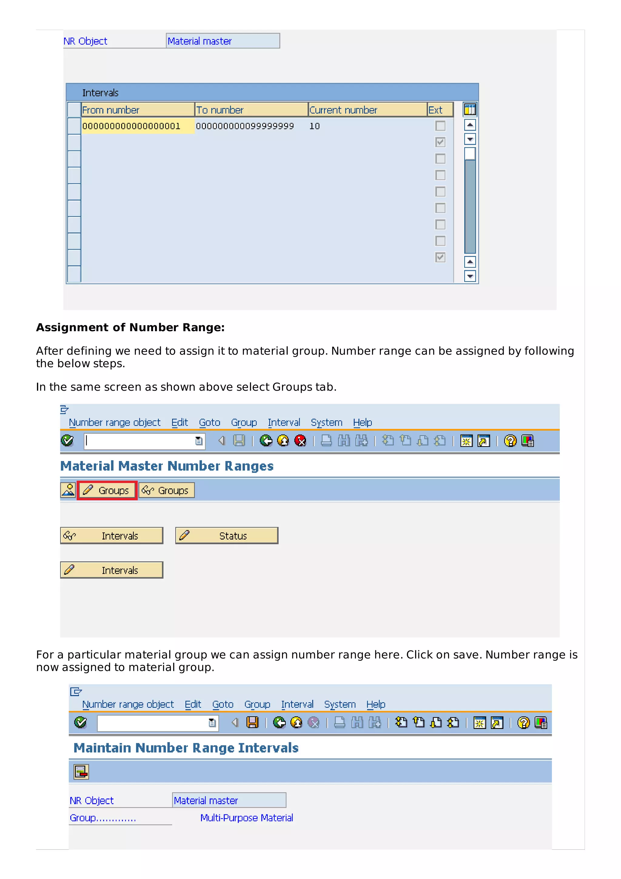 Assignment of Number Range:
After defining we need to assign it to material group. Number range can be assigned by following
the below steps.
In the same screen as shown above select Groups tab.
For a particular material group we can assign number range here. Click on save. Number range is
now assigned to material group.
 