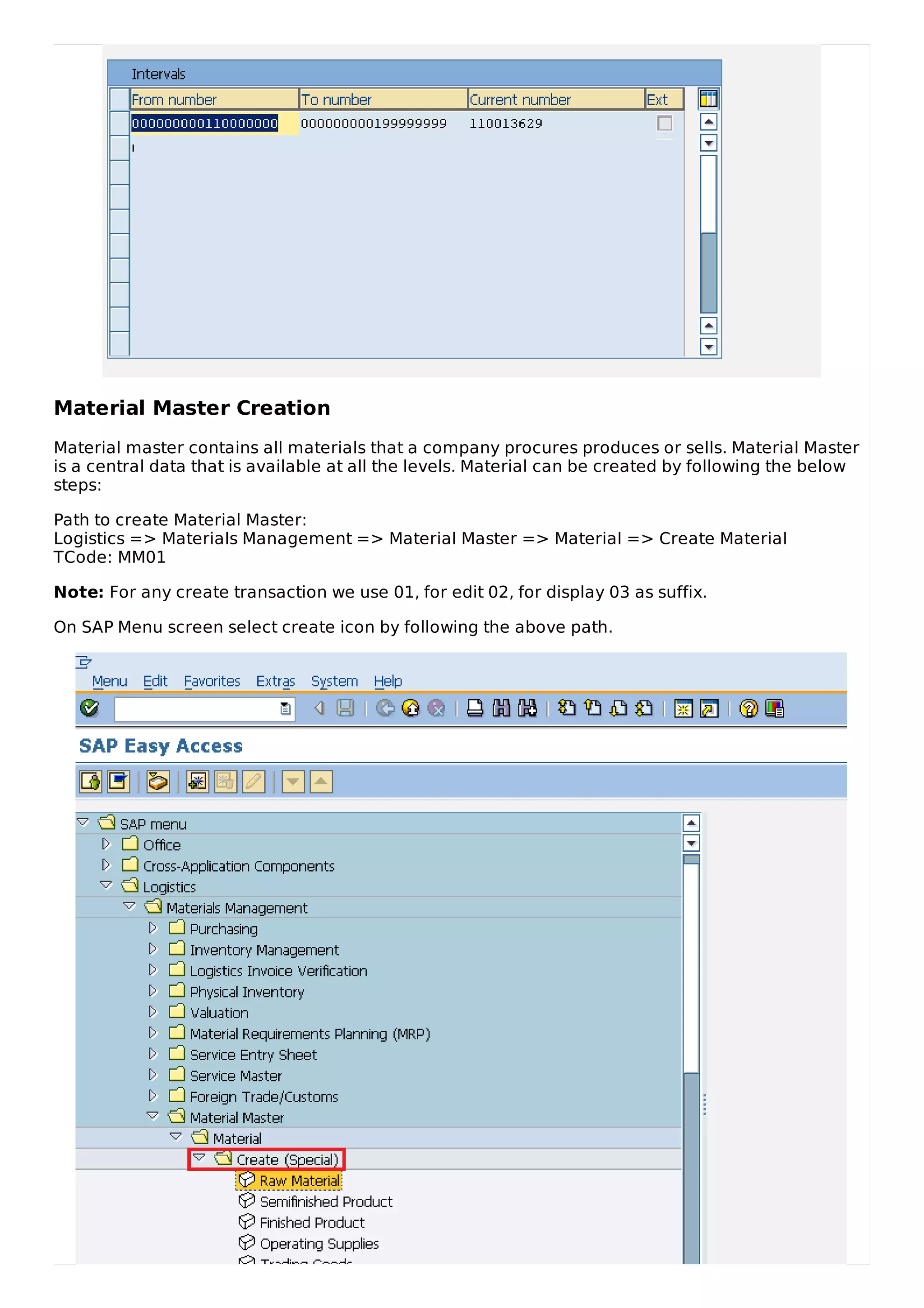 Material Master Creation
Material master contains all materials that a company procures produces or sells. Material Master
is a central data that is available at all the levels. Material can be created by following the below
steps:
Path to create Material Master:
Logistics => Materials Management => Material Master => Material => Create Material
TCode: MM01
Note: For any create transaction we use 01, for edit 02, for display 03 as suffix.
On SAP Menu screen select create icon by following the above path.
 