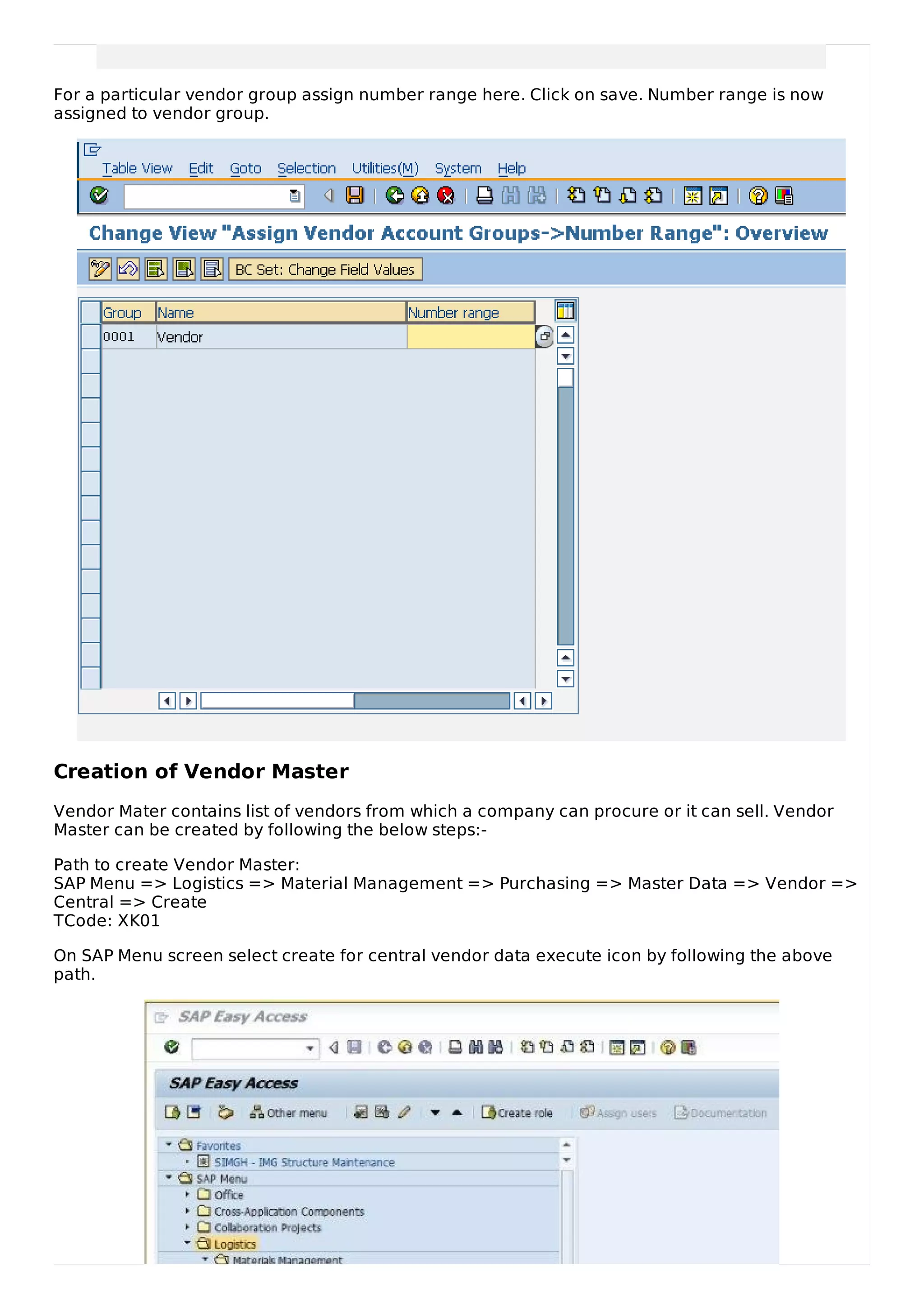 For a particular vendor group assign number range here. Click on save. Number range is now
assigned to vendor group.
Creation of Vendor Master
Vendor Mater contains list of vendors from which a company can procure or it can sell. Vendor
Master can be created by following the below steps:-
Path to create Vendor Master:
SAP Menu => Logistics => Material Management => Purchasing => Master Data => Vendor =>
Central => Create
TCode: XK01
On SAP Menu screen select create for central vendor data execute icon by following the above
path.
 