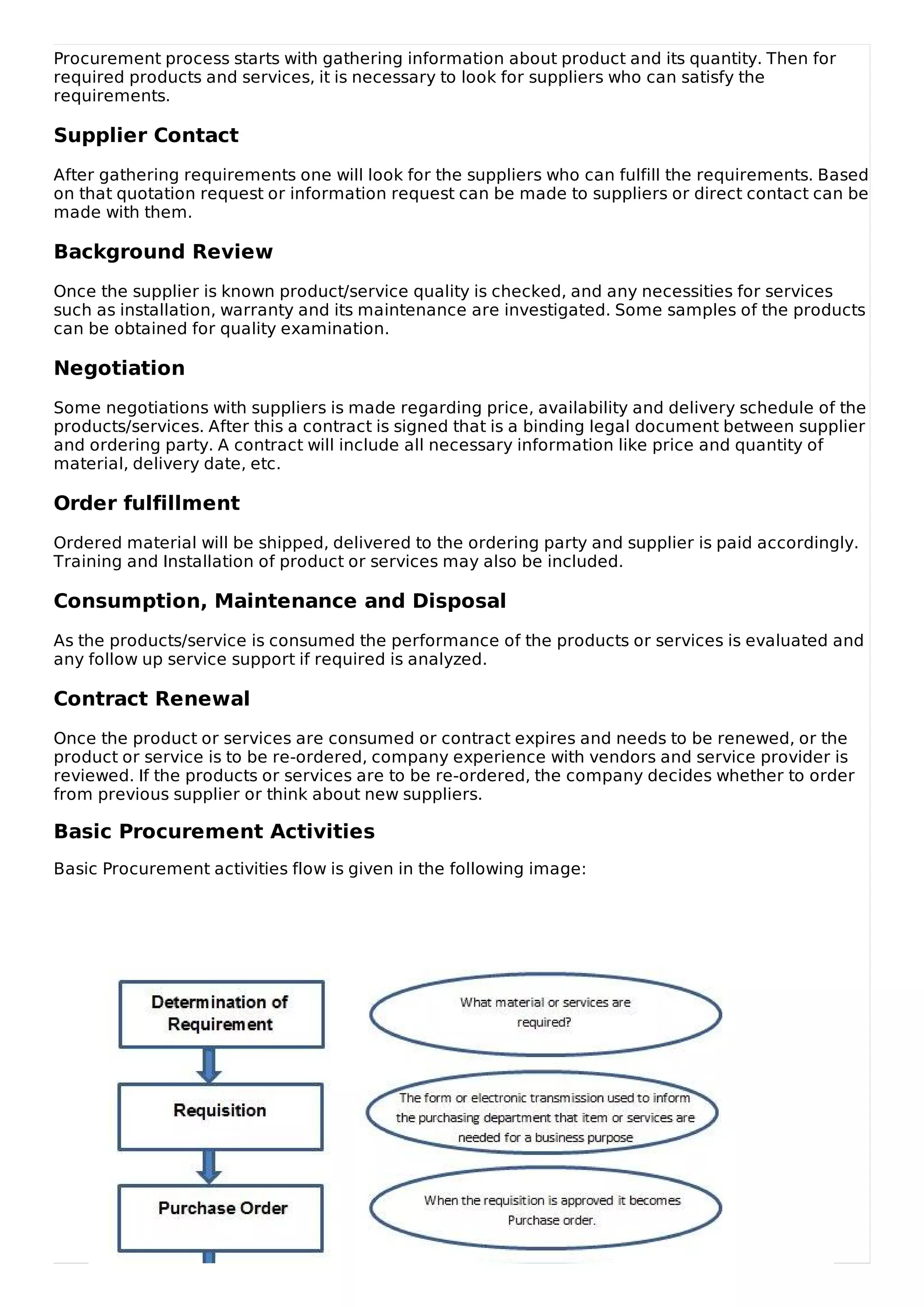Procurement process starts with gathering information about product and its quantity. Then for
required products and services, it is necessary to look for suppliers who can satisfy the
requirements.
Supplier Contact
After gathering requirements one will look for the suppliers who can fulfill the requirements. Based
on that quotation request or information request can be made to suppliers or direct contact can be
made with them.
Background Review
Once the supplier is known product/service quality is checked, and any necessities for services
such as installation, warranty and its maintenance are investigated. Some samples of the products
can be obtained for quality examination.
Negotiation
Some negotiations with suppliers is made regarding price, availability and delivery schedule of the
products/services. After this a contract is signed that is a binding legal document between supplier
and ordering party. A contract will include all necessary information like price and quantity of
material, delivery date, etc.
Order fulfillment
Ordered material will be shipped, delivered to the ordering party and supplier is paid accordingly.
Training and Installation of product or services may also be included.
Consumption, Maintenance and Disposal
As the products/service is consumed the performance of the products or services is evaluated and
any follow up service support if required is analyzed.
Contract Renewal
Once the product or services are consumed or contract expires and needs to be renewed, or the
product or service is to be re-ordered, company experience with vendors and service provider is
reviewed. If the products or services are to be re-ordered, the company decides whether to order
from previous supplier or think about new suppliers.
Basic Procurement Activities
Basic Procurement activities flow is given in the following image:
 
