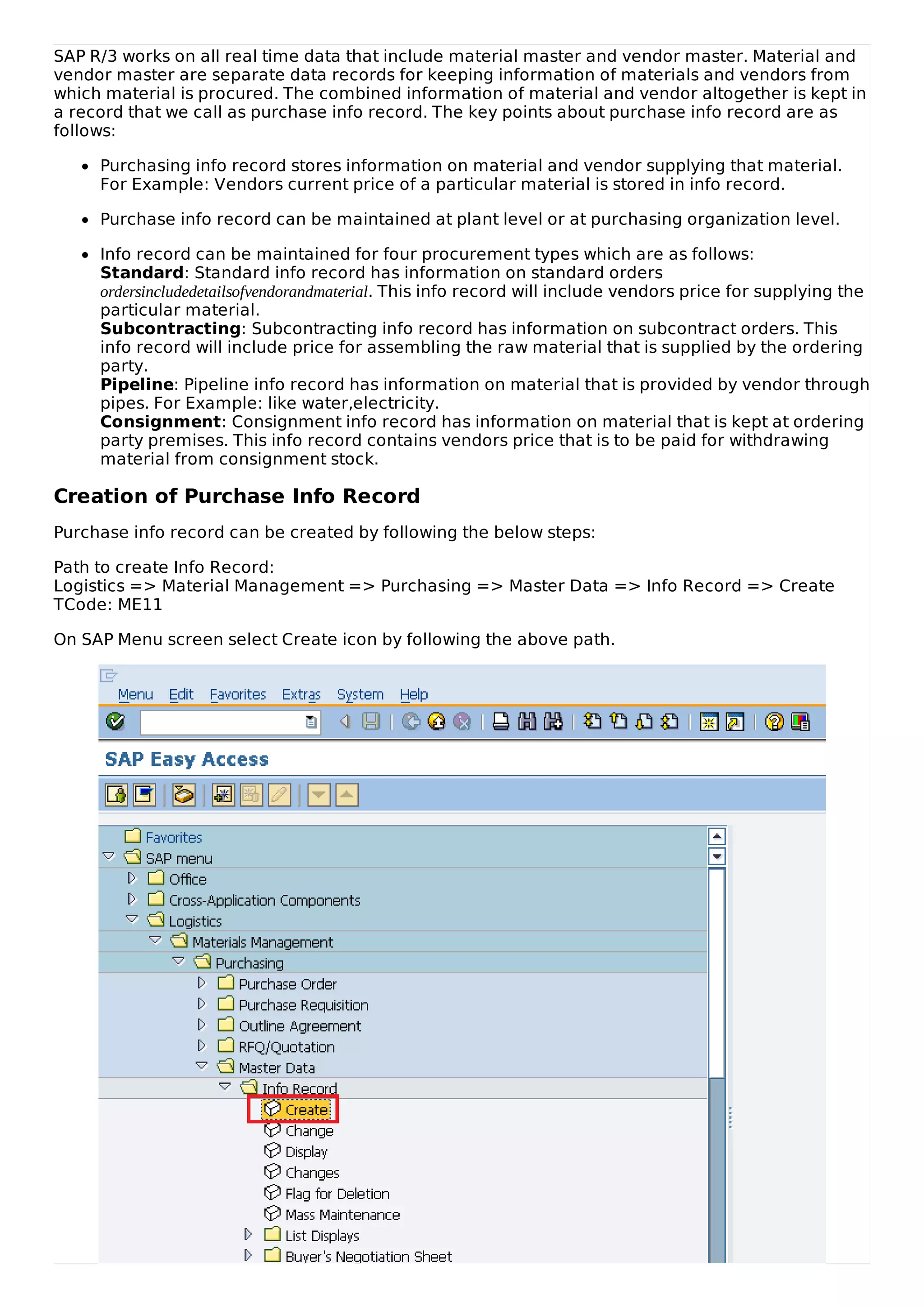 SAP R/3 works on all real time data that include material master and vendor master. Material and
vendor master are separate data records for keeping information of materials and vendors from
which material is procured. The combined information of material and vendor altogether is kept in
a record that we call as purchase info record. The key points about purchase info record are as
follows:
Purchasing info record stores information on material and vendor supplying that material.
For Example: Vendors current price of a particular material is stored in info record.
Purchase info record can be maintained at plant level or at purchasing organization level.
Info record can be maintained for four procurement types which are as follows:
Standard: Standard info record has information on standard orders
ordersincludedetailsofvendorandmaterial. This info record will include vendors price for supplying the
particular material.
Subcontracting: Subcontracting info record has information on subcontract orders. This
info record will include price for assembling the raw material that is supplied by the ordering
party.
Pipeline: Pipeline info record has information on material that is provided by vendor through
pipes. For Example: like water,electricity.
Consignment: Consignment info record has information on material that is kept at ordering
party premises. This info record contains vendors price that is to be paid for withdrawing
material from consignment stock.
Creation of Purchase Info Record
Purchase info record can be created by following the below steps:
Path to create Info Record:
Logistics => Material Management => Purchasing => Master Data => Info Record => Create
TCode: ME11
On SAP Menu screen select Create icon by following the above path.
 