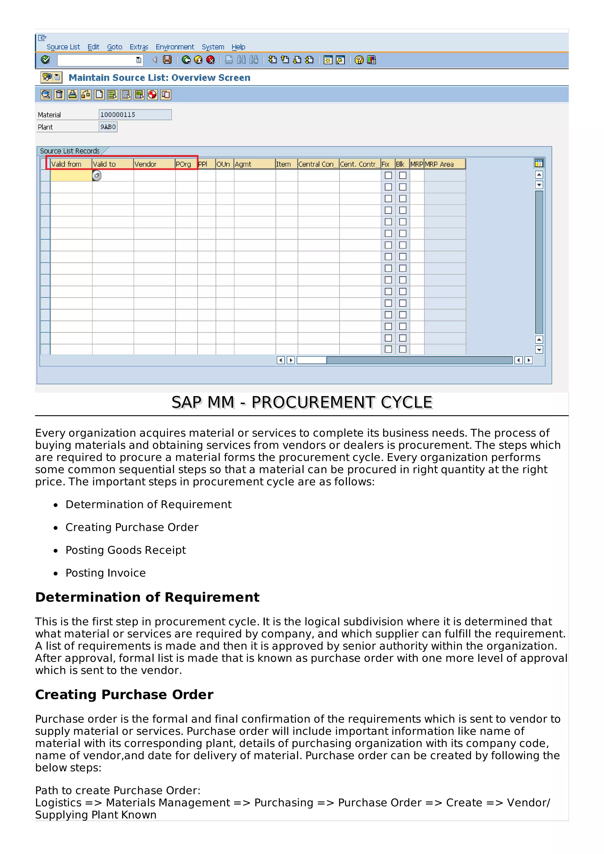 SAP MM - PROCUREMENT CYCLE
SAP MM - PROCUREMENT CYCLE
Every organization acquires material or services to complete its business needs. The process of
buying materials and obtaining services from vendors or dealers is procurement. The steps which
are required to procure a material forms the procurement cycle. Every organization performs
some common sequential steps so that a material can be procured in right quantity at the right
price. The important steps in procurement cycle are as follows:
Determination of Requirement
Creating Purchase Order
Posting Goods Receipt
Posting Invoice
Determination of Requirement
This is the first step in procurement cycle. It is the logical subdivision where it is determined that
what material or services are required by company, and which supplier can fulfill the requirement.
A list of requirements is made and then it is approved by senior authority within the organization.
After approval, formal list is made that is known as purchase order with one more level of approval
which is sent to the vendor.
Creating Purchase Order
Purchase order is the formal and final confirmation of the requirements which is sent to vendor to
supply material or services. Purchase order will include important information like name of
material with its corresponding plant, details of purchasing organization with its company code,
name of vendor,and date for delivery of material. Purchase order can be created by following the
below steps:
Path to create Purchase Order:
Logistics => Materials Management => Purchasing => Purchase Order => Create => Vendor/
Supplying Plant Known
 