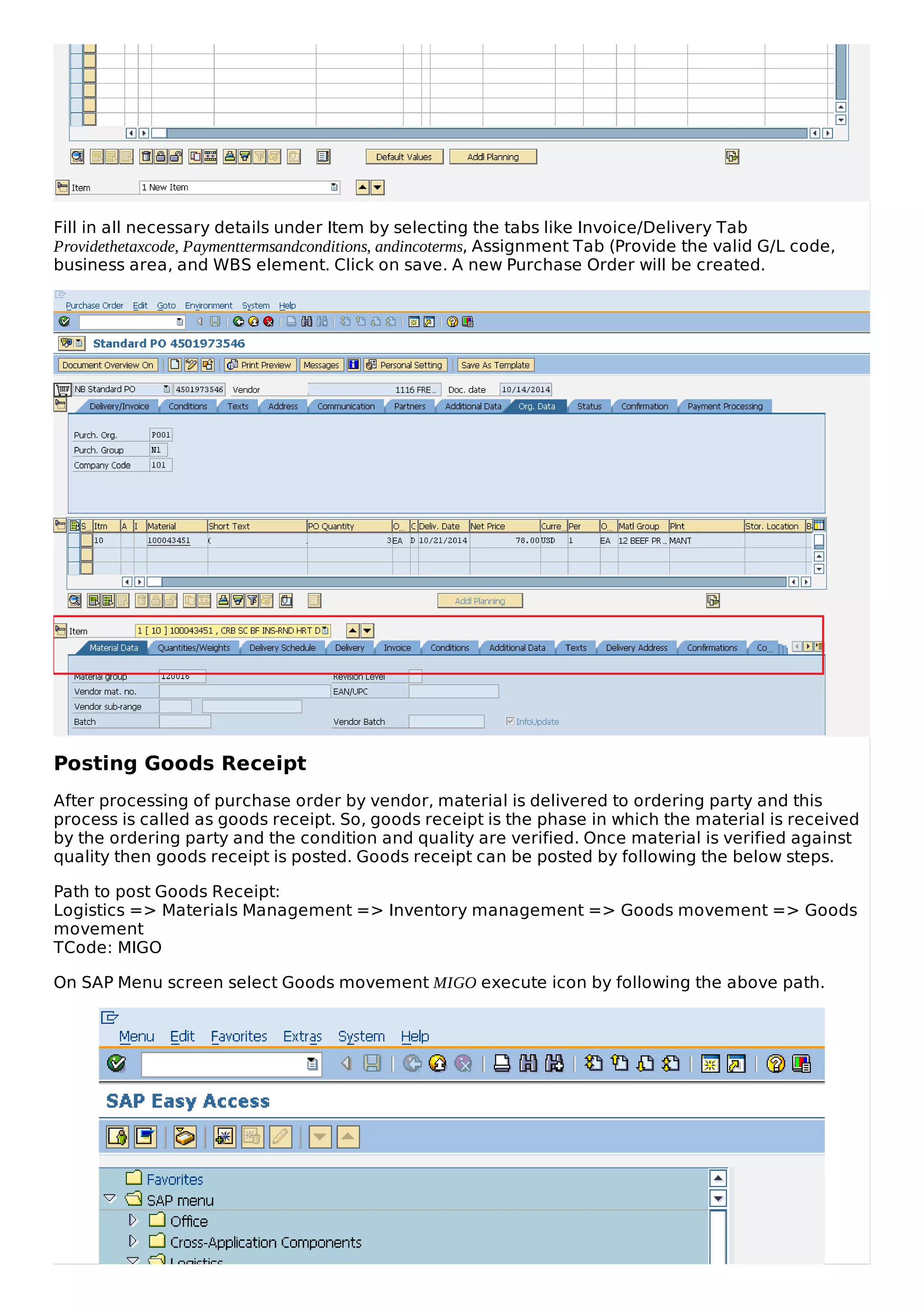 Fill in all necessary details under Item by selecting the tabs like Invoice/Delivery Tab
Providethetaxcode, Paymenttermsandconditions, andincoterms, Assignment Tab (Provide the valid G/L code,
business area, and WBS element. Click on save. A new Purchase Order will be created.
Posting Goods Receipt
After processing of purchase order by vendor, material is delivered to ordering party and this
process is called as goods receipt. So, goods receipt is the phase in which the material is received
by the ordering party and the condition and quality are verified. Once material is verified against
quality then goods receipt is posted. Goods receipt can be posted by following the below steps.
Path to post Goods Receipt:
Logistics => Materials Management => Inventory management => Goods movement => Goods
movement
TCode: MIGO
On SAP Menu screen select Goods movement MIGO execute icon by following the above path.
 
