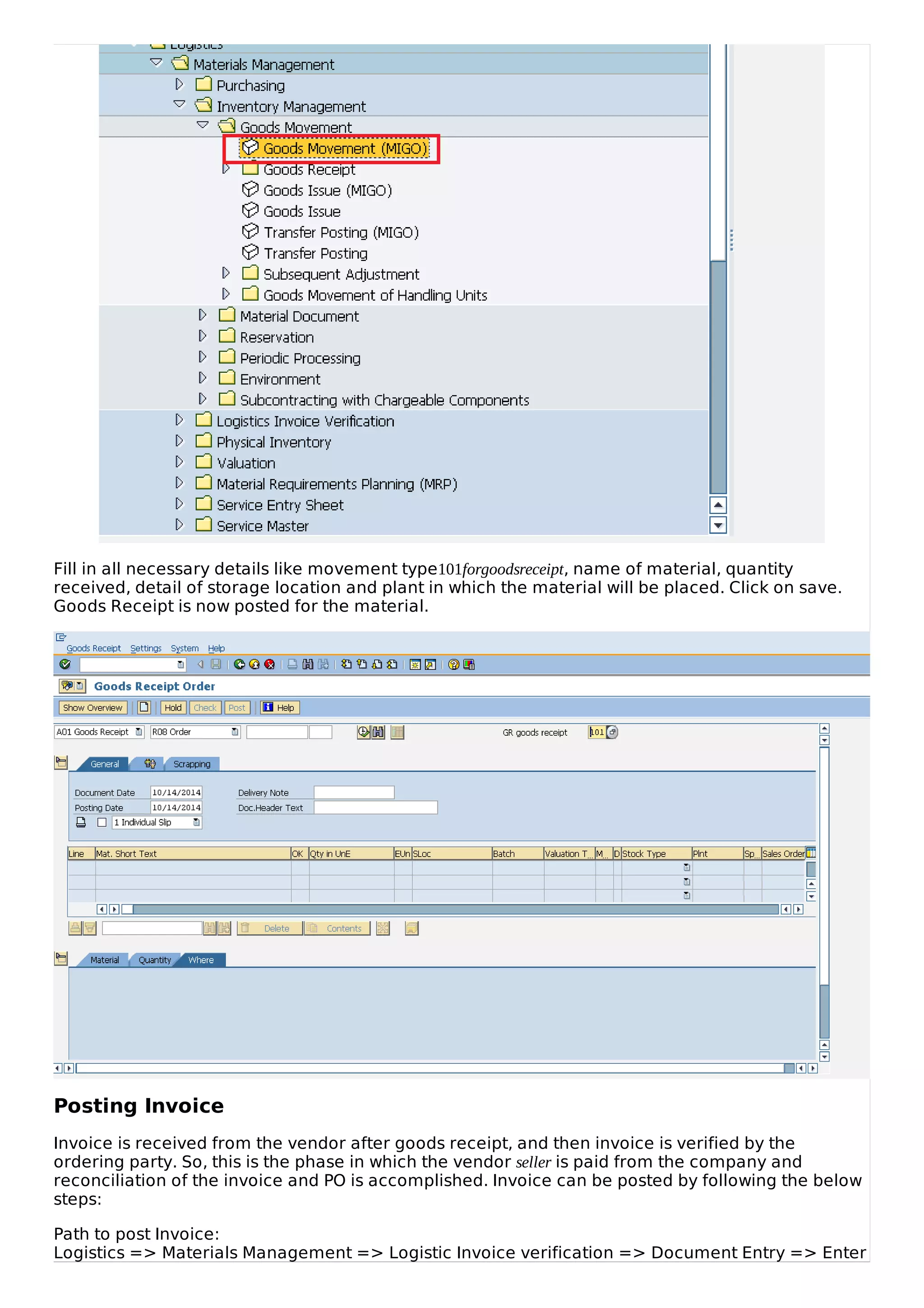 Fill in all necessary details like movement type101forgoodsreceipt, name of material, quantity
received, detail of storage location and plant in which the material will be placed. Click on save.
Goods Receipt is now posted for the material.
Posting Invoice
Invoice is received from the vendor after goods receipt, and then invoice is verified by the
ordering party. So, this is the phase in which the vendor seller is paid from the company and
reconciliation of the invoice and PO is accomplished. Invoice can be posted by following the below
steps:
Path to post Invoice:
Logistics => Materials Management => Logistic Invoice verification => Document Entry => Enter
 