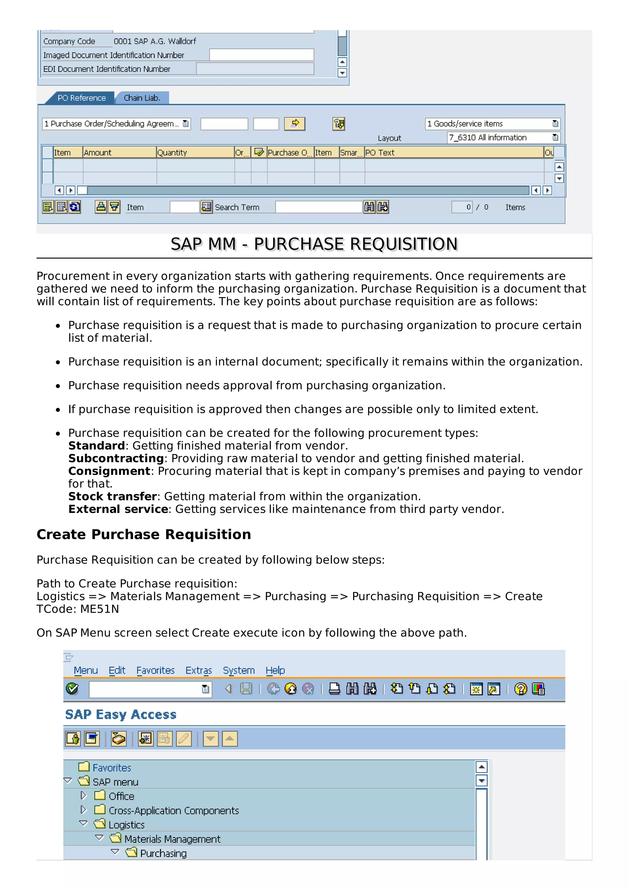 SAP MM - PURCHASE REQUISITION
SAP MM - PURCHASE REQUISITION
Procurement in every organization starts with gathering requirements. Once requirements are
gathered we need to inform the purchasing organization. Purchase Requisition is a document that
will contain list of requirements. The key points about purchase requisition are as follows:
Purchase requisition is a request that is made to purchasing organization to procure certain
list of material.
Purchase requisition is an internal document; specifically it remains within the organization.
Purchase requisition needs approval from purchasing organization.
If purchase requisition is approved then changes are possible only to limited extent.
Purchase requisition can be created for the following procurement types:
Standard: Getting finished material from vendor.
Subcontracting: Providing raw material to vendor and getting finished material.
Consignment: Procuring material that is kept in company’s premises and paying to vendor
for that.
Stock transfer: Getting material from within the organization.
External service: Getting services like maintenance from third party vendor.
Create Purchase Requisition
Purchase Requisition can be created by following below steps:
Path to Create Purchase requisition:
Logistics => Materials Management => Purchasing => Purchasing Requisition => Create
TCode: ME51N
On SAP Menu screen select Create execute icon by following the above path.
 