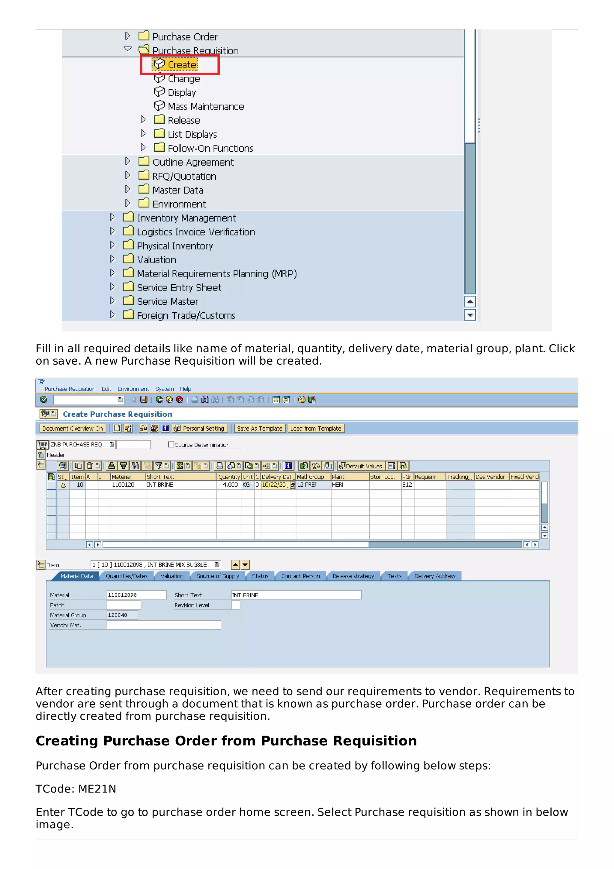 Fill in all required details like name of material, quantity, delivery date, material group, plant. Click
on save. A new Purchase Requisition will be created.
After creating purchase requisition, we need to send our requirements to vendor. Requirements to
vendor are sent through a document that is known as purchase order. Purchase order can be
directly created from purchase requisition.
Creating Purchase Order from Purchase Requisition
Purchase Order from purchase requisition can be created by following below steps:
TCode: ME21N
Enter TCode to go to purchase order home screen. Select Purchase requisition as shown in below
image.
 