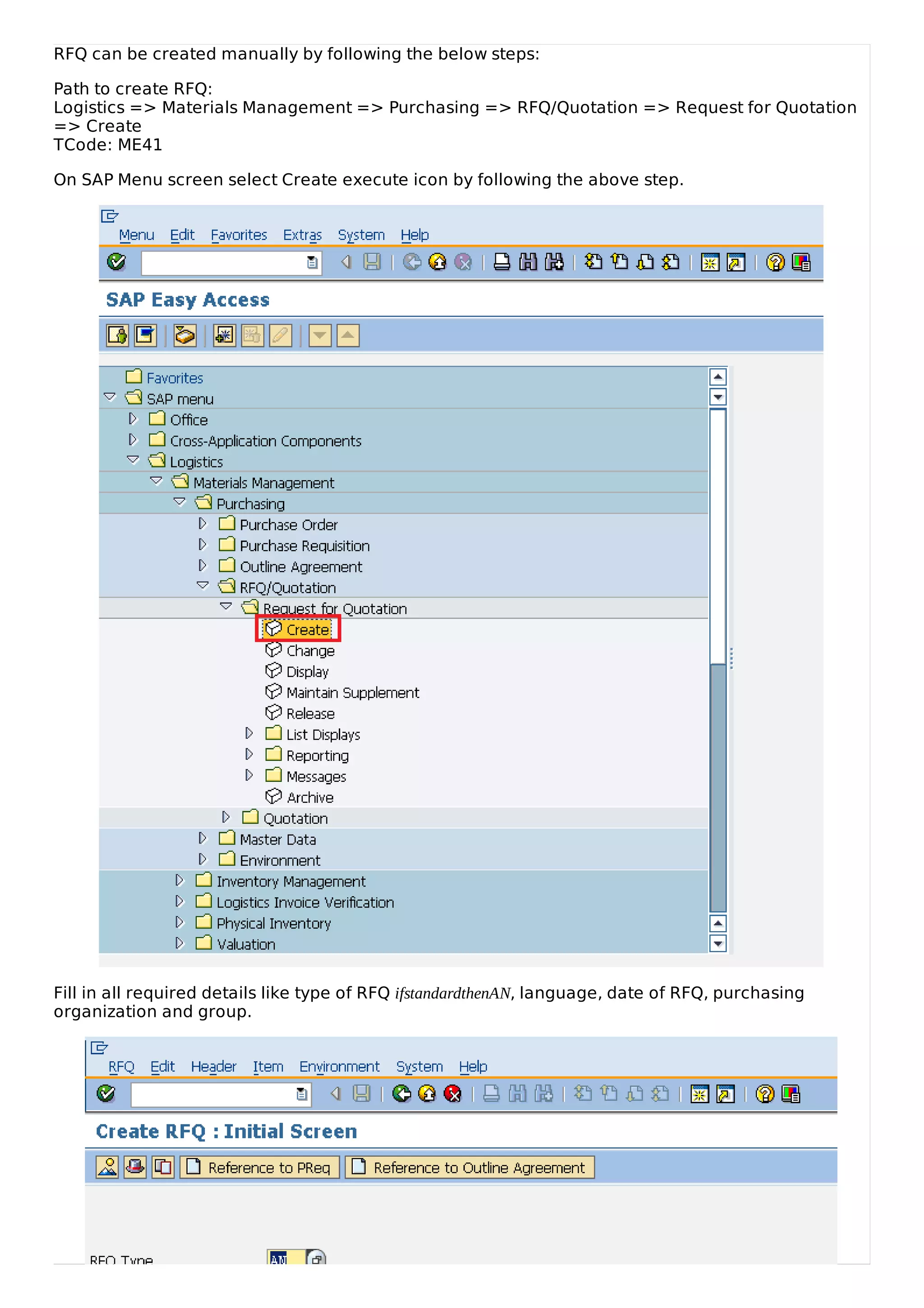 RFQ can be created manually by following the below steps:
Path to create RFQ:
Logistics => Materials Management => Purchasing => RFQ/Quotation => Request for Quotation
=> Create
TCode: ME41
On SAP Menu screen select Create execute icon by following the above step.
Fill in all required details like type of RFQ ifstandardthenAN, language, date of RFQ, purchasing
organization and group.
 