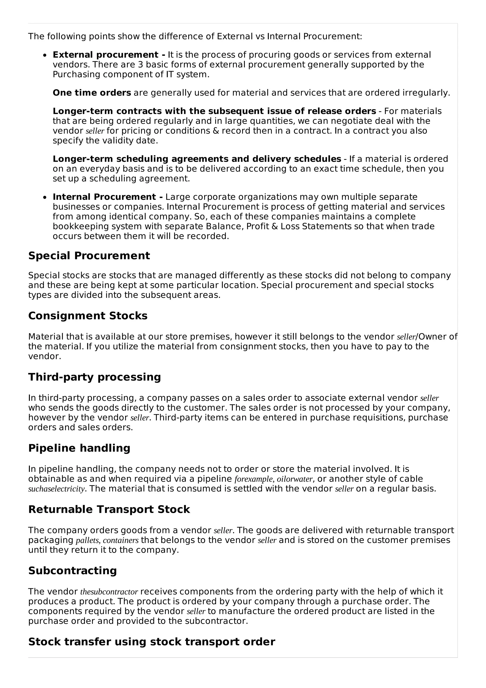 The following points show the difference of External vs Internal Procurement:
External procurement - It is the process of procuring goods or services from external
vendors. There are 3 basic forms of external procurement generally supported by the
Purchasing component of IT system.
One time orders are generally used for material and services that are ordered irregularly.
Longer-term contracts with the subsequent issue of release orders - For materials
that are being ordered regularly and in large quantities, we can negotiate deal with the
vendor seller for pricing or conditions & record then in a contract. In a contract you also
specify the validity date.
Longer-term scheduling agreements and delivery schedules - If a material is ordered
on an everyday basis and is to be delivered according to an exact time schedule, then you
set up a scheduling agreement.
Internal Procurement - Large corporate organizations may own multiple separate
businesses or companies. Internal Procurement is process of getting material and services
from among identical company. So, each of these companies maintains a complete
bookkeeping system with separate Balance, Profit & Loss Statements so that when trade
occurs between them it will be recorded.
Special Procurement
Special stocks are stocks that are managed differently as these stocks did not belong to company
and these are being kept at some particular location. Special procurement and special stocks
types are divided into the subsequent areas.
Consignment Stocks
Material that is available at our store premises, however it still belongs to the vendor seller/Owner of
the material. If you utilize the material from consignment stocks, then you have to pay to the
vendor.
Third-party processing
In third-party processing, a company passes on a sales order to associate external vendor seller
who sends the goods directly to the customer. The sales order is not processed by your company,
however by the vendor seller. Third-party items can be entered in purchase requisitions, purchase
orders and sales orders.
Pipeline handling
In pipeline handling, the company needs not to order or store the material involved. It is
obtainable as and when required via a pipeline forexample, oilorwater, or another style of cable
suchaselectricity. The material that is consumed is settled with the vendor seller on a regular basis.
Returnable Transport Stock
The company orders goods from a vendor seller. The goods are delivered with returnable transport
packaging pallets, containers that belongs to the vendor seller and is stored on the customer premises
until they return it to the company.
Subcontracting
The vendor thesubcontractor receives components from the ordering party with the help of which it
produces a product. The product is ordered by your company through a purchase order. The
components required by the vendor seller to manufacture the ordered product are listed in the
purchase order and provided to the subcontractor.
Stock transfer using stock transport order
 