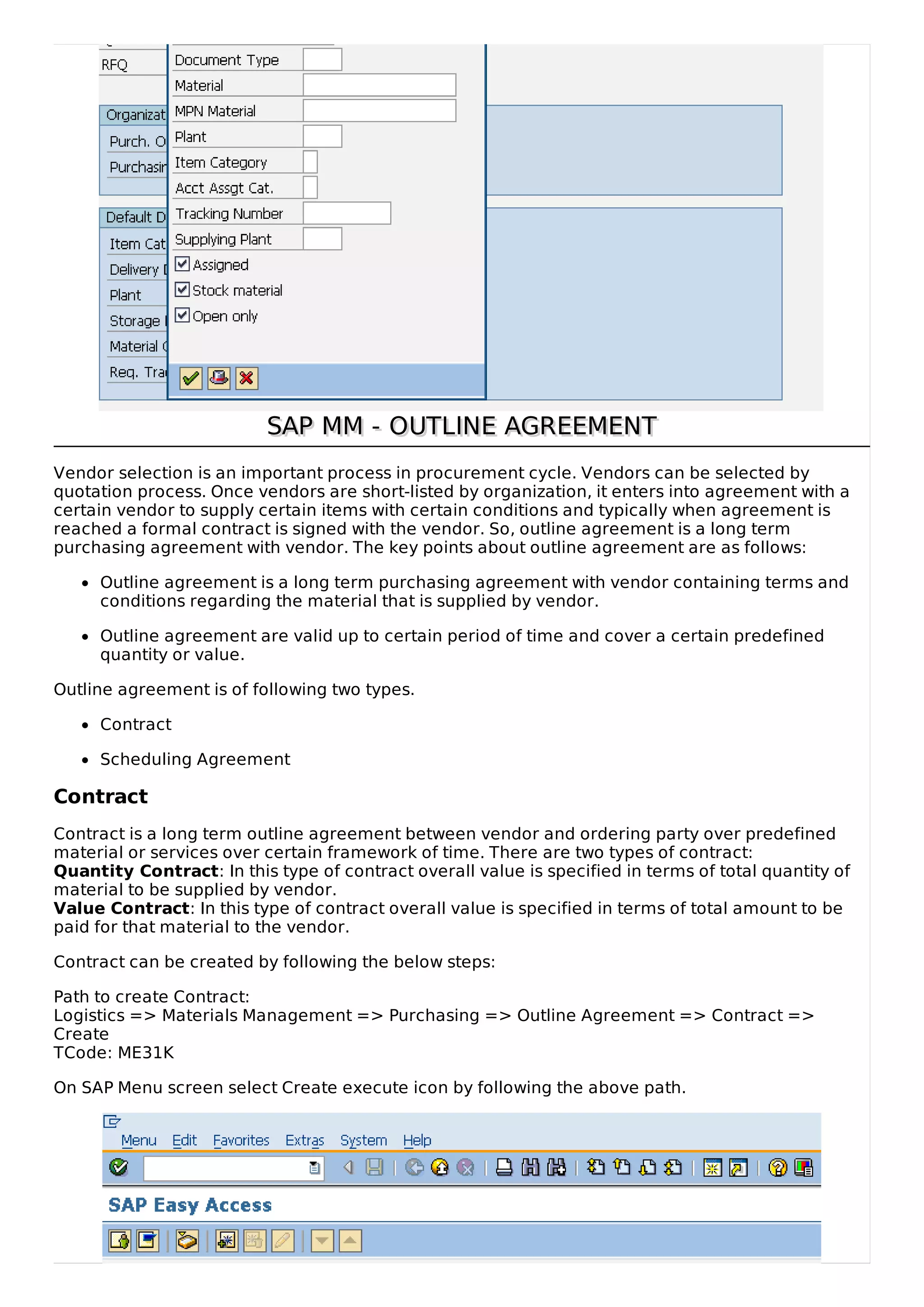 SAP MM - OUTLINE AGREEMENT
SAP MM - OUTLINE AGREEMENT
Vendor selection is an important process in procurement cycle. Vendors can be selected by
quotation process. Once vendors are short-listed by organization, it enters into agreement with a
certain vendor to supply certain items with certain conditions and typically when agreement is
reached a formal contract is signed with the vendor. So, outline agreement is a long term
purchasing agreement with vendor. The key points about outline agreement are as follows:
Outline agreement is a long term purchasing agreement with vendor containing terms and
conditions regarding the material that is supplied by vendor.
Outline agreement are valid up to certain period of time and cover a certain predefined
quantity or value.
Outline agreement is of following two types.
Contract
Scheduling Agreement
Contract
Contract is a long term outline agreement between vendor and ordering party over predefined
material or services over certain framework of time. There are two types of contract:
Quantity Contract: In this type of contract overall value is specified in terms of total quantity of
material to be supplied by vendor.
Value Contract: In this type of contract overall value is specified in terms of total amount to be
paid for that material to the vendor.
Contract can be created by following the below steps:
Path to create Contract:
Logistics => Materials Management => Purchasing => Outline Agreement => Contract =>
Create
TCode: ME31K
On SAP Menu screen select Create execute icon by following the above path.
 