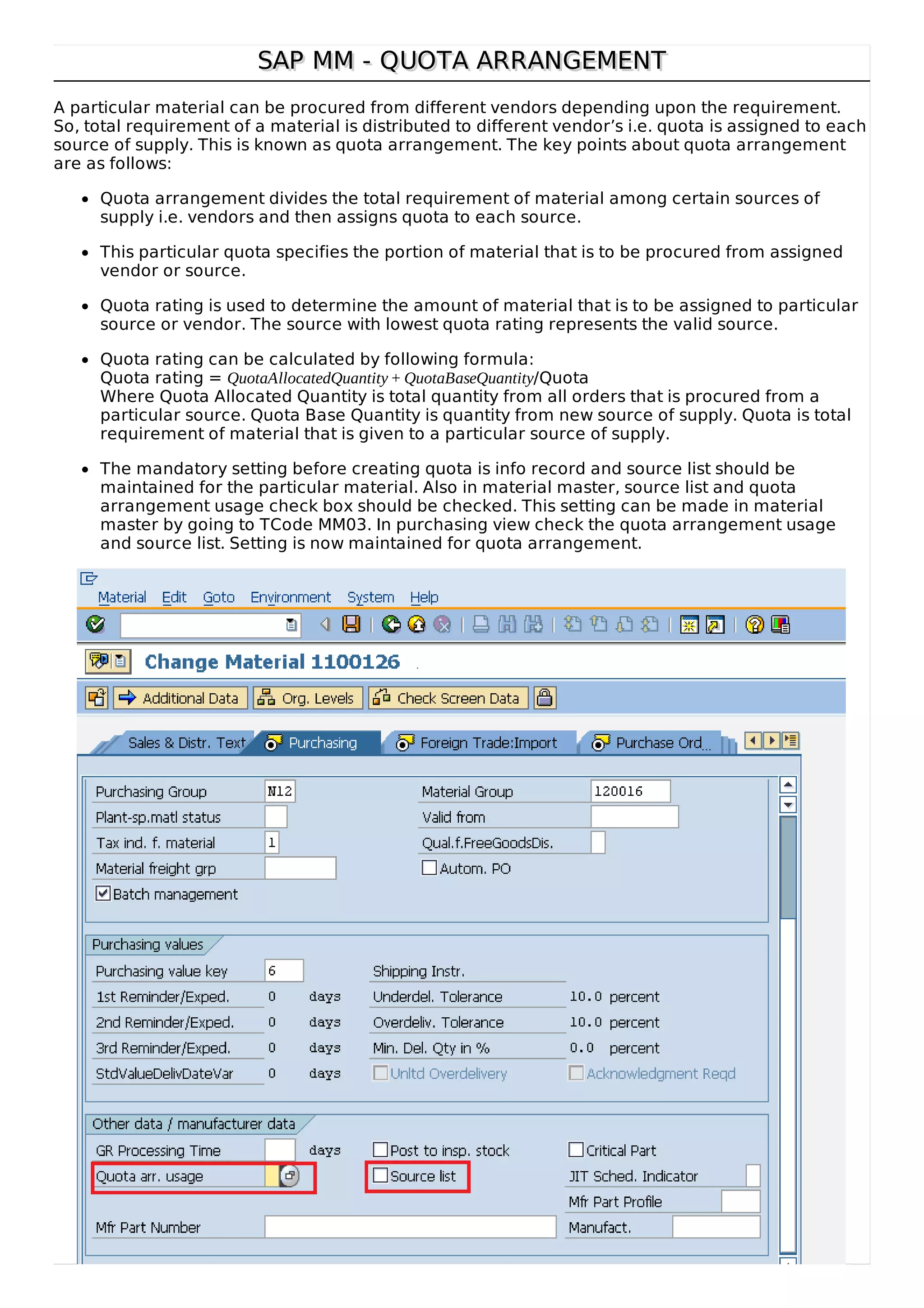 SAP MM - QUOTA ARRANGEMENT
SAP MM - QUOTA ARRANGEMENT
A particular material can be procured from different vendors depending upon the requirement.
So, total requirement of a material is distributed to different vendor’s i.e. quota is assigned to each
source of supply. This is known as quota arrangement. The key points about quota arrangement
are as follows:
Quota arrangement divides the total requirement of material among certain sources of
supply i.e. vendors and then assigns quota to each source.
This particular quota specifies the portion of material that is to be procured from assigned
vendor or source.
Quota rating is used to determine the amount of material that is to be assigned to particular
source or vendor. The source with lowest quota rating represents the valid source.
Quota rating can be calculated by following formula:
Quota rating = QuotaAllocatedQuantity + QuotaBaseQuantity/Quota
Where Quota Allocated Quantity is total quantity from all orders that is procured from a
particular source. Quota Base Quantity is quantity from new source of supply. Quota is total
requirement of material that is given to a particular source of supply.
The mandatory setting before creating quota is info record and source list should be
maintained for the particular material. Also in material master, source list and quota
arrangement usage check box should be checked. This setting can be made in material
master by going to TCode MM03. In purchasing view check the quota arrangement usage
and source list. Setting is now maintained for quota arrangement.
 