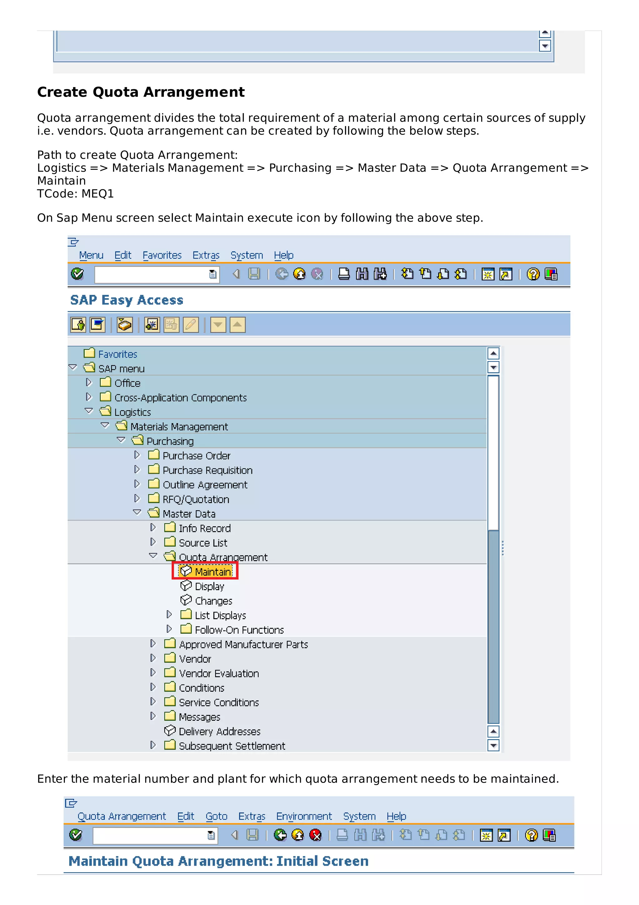 Create Quota Arrangement
Quota arrangement divides the total requirement of a material among certain sources of supply
i.e. vendors. Quota arrangement can be created by following the below steps.
Path to create Quota Arrangement:
Logistics => Materials Management => Purchasing => Master Data => Quota Arrangement =>
Maintain
TCode: MEQ1
On Sap Menu screen select Maintain execute icon by following the above step.
Enter the material number and plant for which quota arrangement needs to be maintained.
 