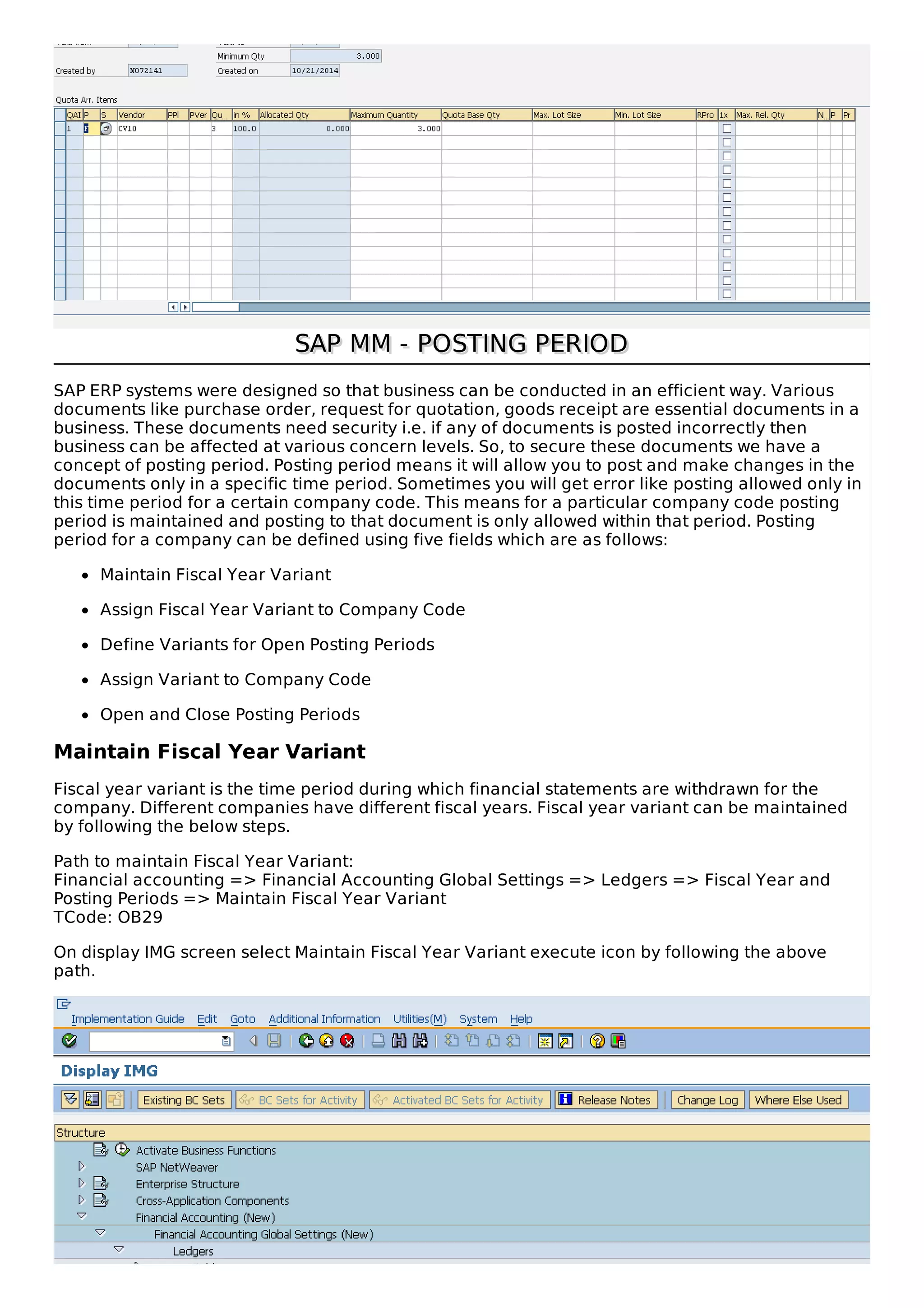 SAP MM - POSTING PERIOD
SAP MM - POSTING PERIOD
SAP ERP systems were designed so that business can be conducted in an efficient way. Various
documents like purchase order, request for quotation, goods receipt are essential documents in a
business. These documents need security i.e. if any of documents is posted incorrectly then
business can be affected at various concern levels. So, to secure these documents we have a
concept of posting period. Posting period means it will allow you to post and make changes in the
documents only in a specific time period. Sometimes you will get error like posting allowed only in
this time period for a certain company code. This means for a particular company code posting
period is maintained and posting to that document is only allowed within that period. Posting
period for a company can be defined using five fields which are as follows:
Maintain Fiscal Year Variant
Assign Fiscal Year Variant to Company Code
Define Variants for Open Posting Periods
Assign Variant to Company Code
Open and Close Posting Periods
Maintain Fiscal Year Variant
Fiscal year variant is the time period during which financial statements are withdrawn for the
company. Different companies have different fiscal years. Fiscal year variant can be maintained
by following the below steps.
Path to maintain Fiscal Year Variant:
Financial accounting => Financial Accounting Global Settings => Ledgers => Fiscal Year and
Posting Periods => Maintain Fiscal Year Variant
TCode: OB29
On display IMG screen select Maintain Fiscal Year Variant execute icon by following the above
path.
 