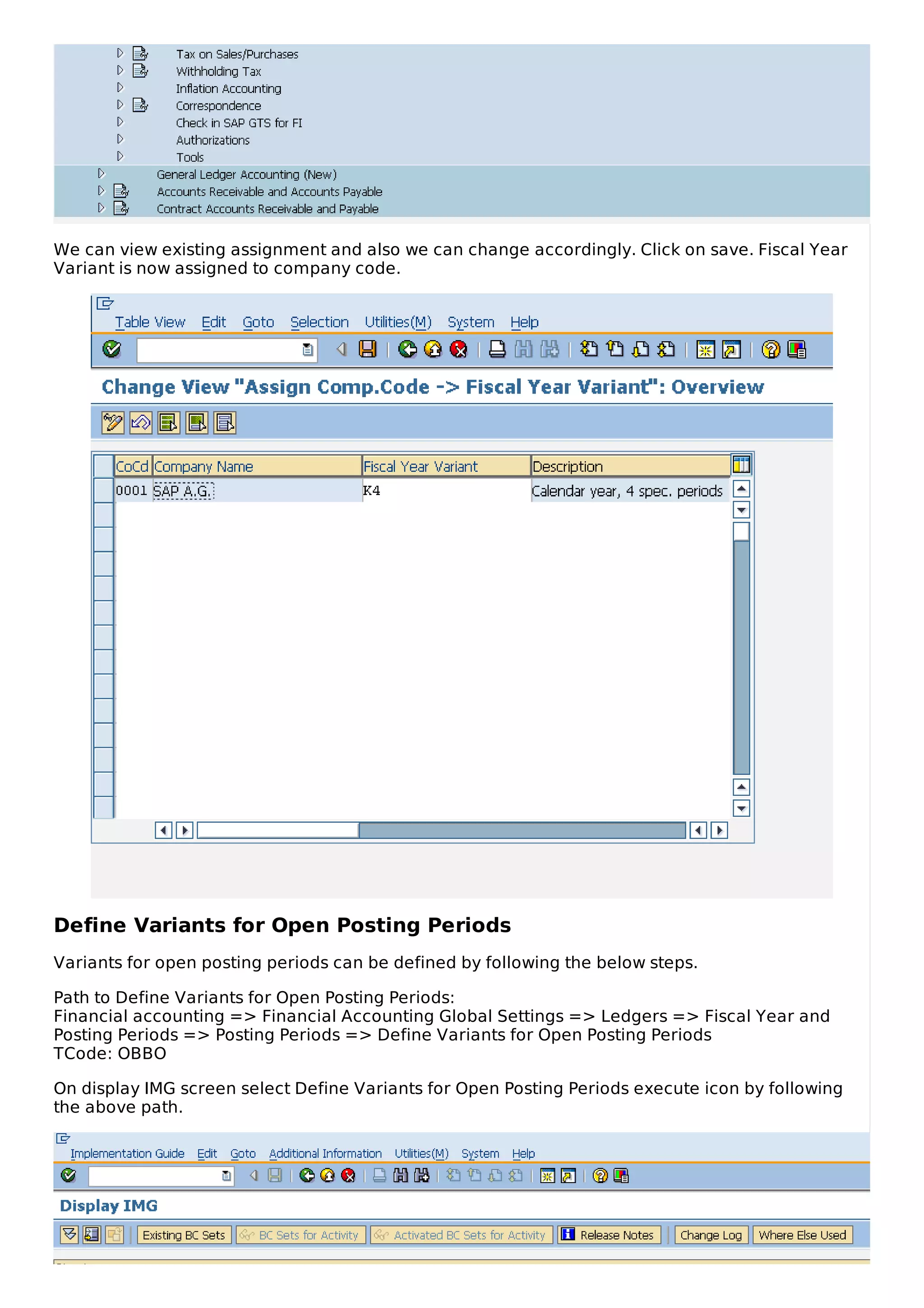 We can view existing assignment and also we can change accordingly. Click on save. Fiscal Year
Variant is now assigned to company code.
Define Variants for Open Posting Periods
Variants for open posting periods can be defined by following the below steps.
Path to Define Variants for Open Posting Periods:
Financial accounting => Financial Accounting Global Settings => Ledgers => Fiscal Year and
Posting Periods => Posting Periods => Define Variants for Open Posting Periods
TCode: OBBO
On display IMG screen select Define Variants for Open Posting Periods execute icon by following
the above path.
 