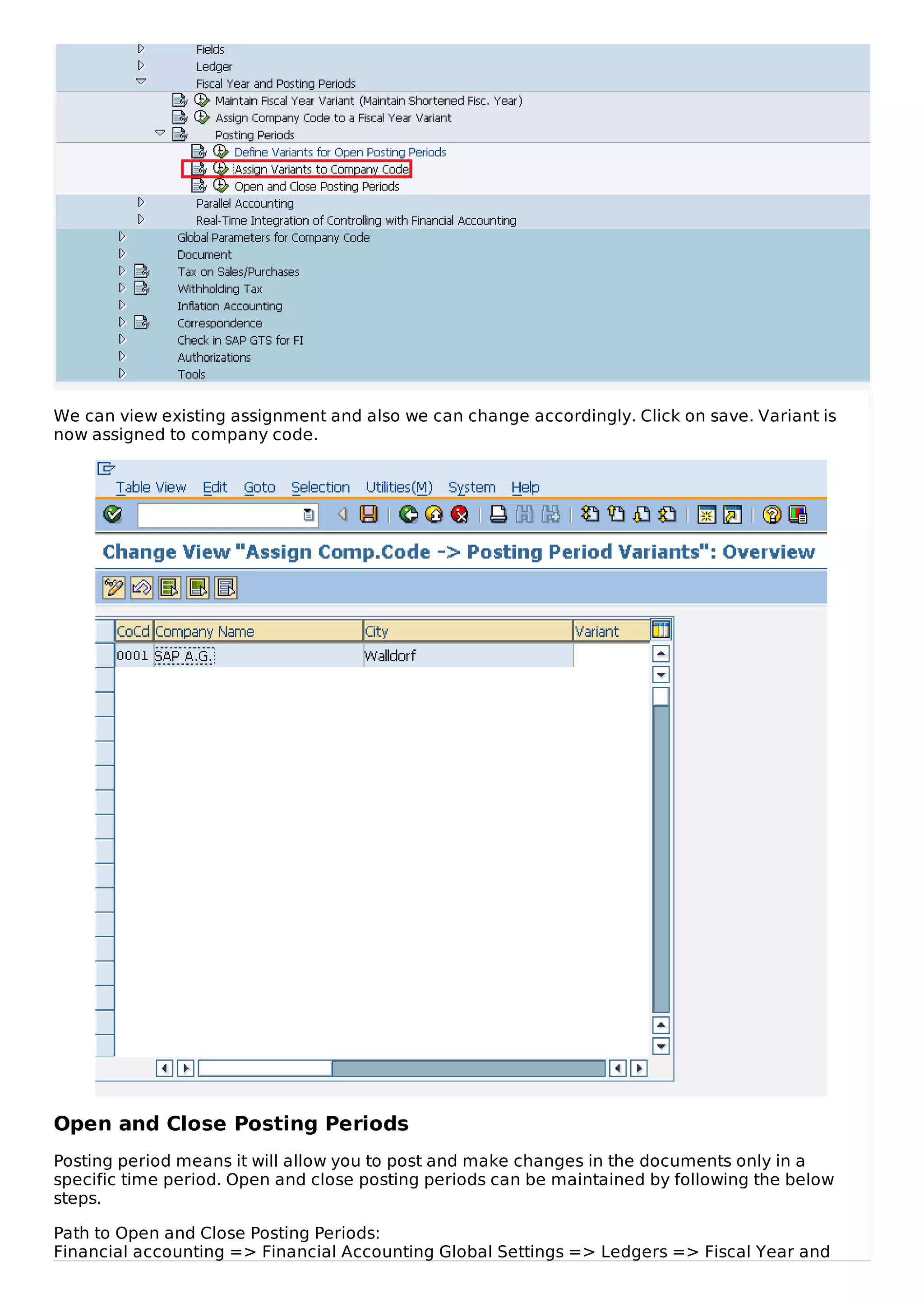 We can view existing assignment and also we can change accordingly. Click on save. Variant is
now assigned to company code.
Open and Close Posting Periods
Posting period means it will allow you to post and make changes in the documents only in a
specific time period. Open and close posting periods can be maintained by following the below
steps.
Path to Open and Close Posting Periods:
Financial accounting => Financial Accounting Global Settings => Ledgers => Fiscal Year and
 