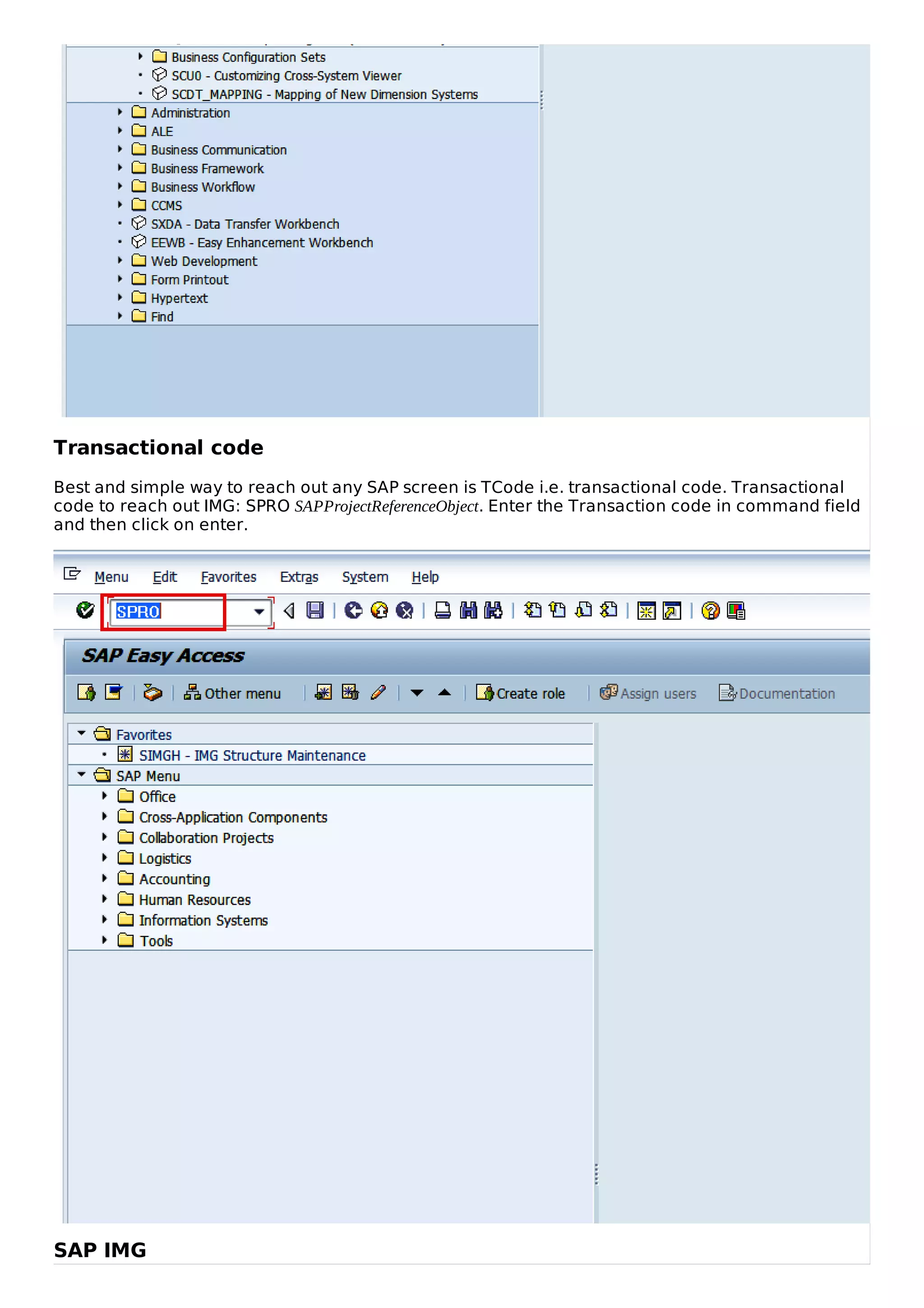 Transactional code
Best and simple way to reach out any SAP screen is TCode i.e. transactional code. Transactional
code to reach out IMG: SPRO SAPProjectReferenceObject. Enter the Transaction code in command field
and then click on enter.
SAP IMG
 