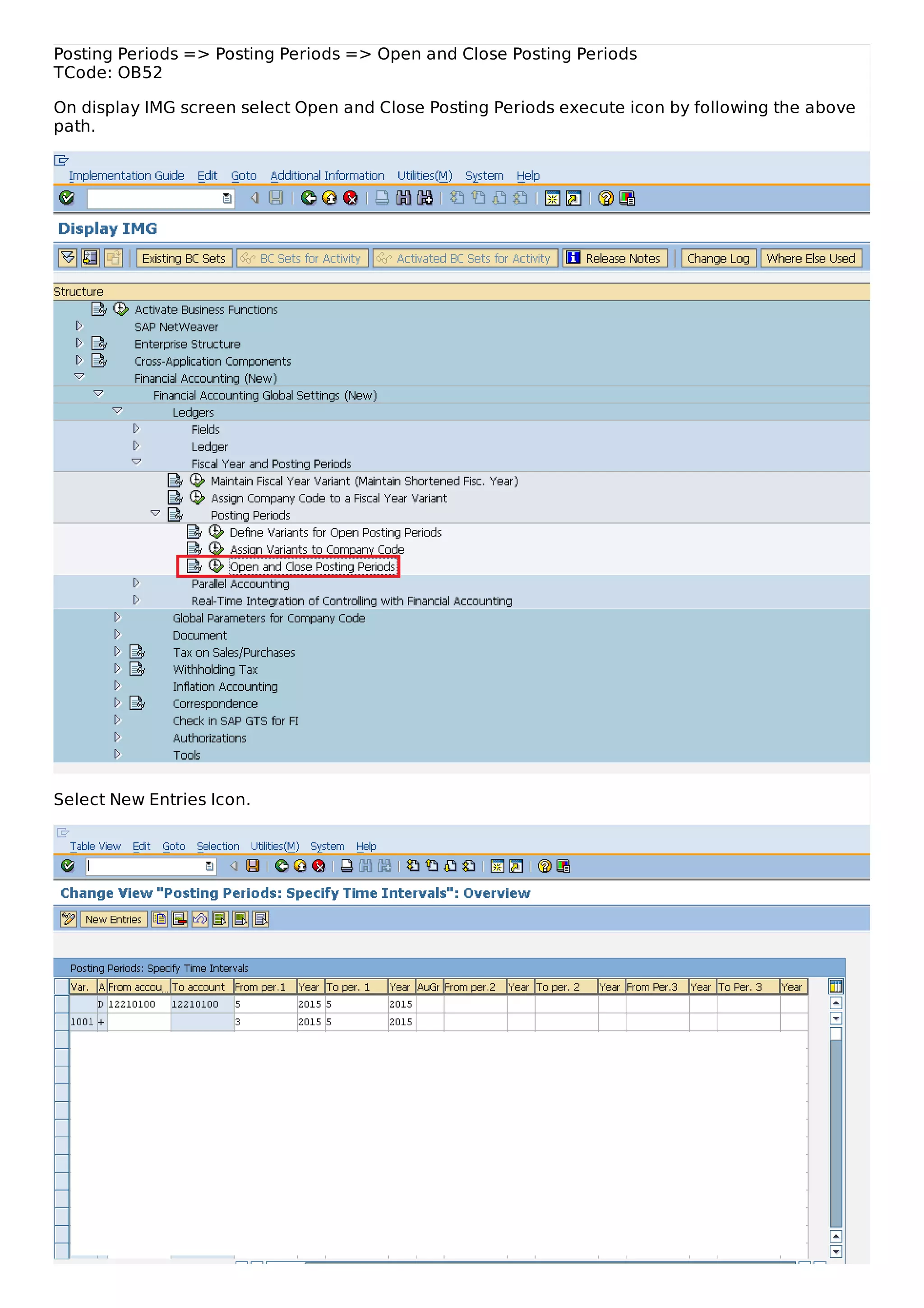Posting Periods => Posting Periods => Open and Close Posting Periods
TCode: OB52
On display IMG screen select Open and Close Posting Periods execute icon by following the above
path.
Select New Entries Icon.
 