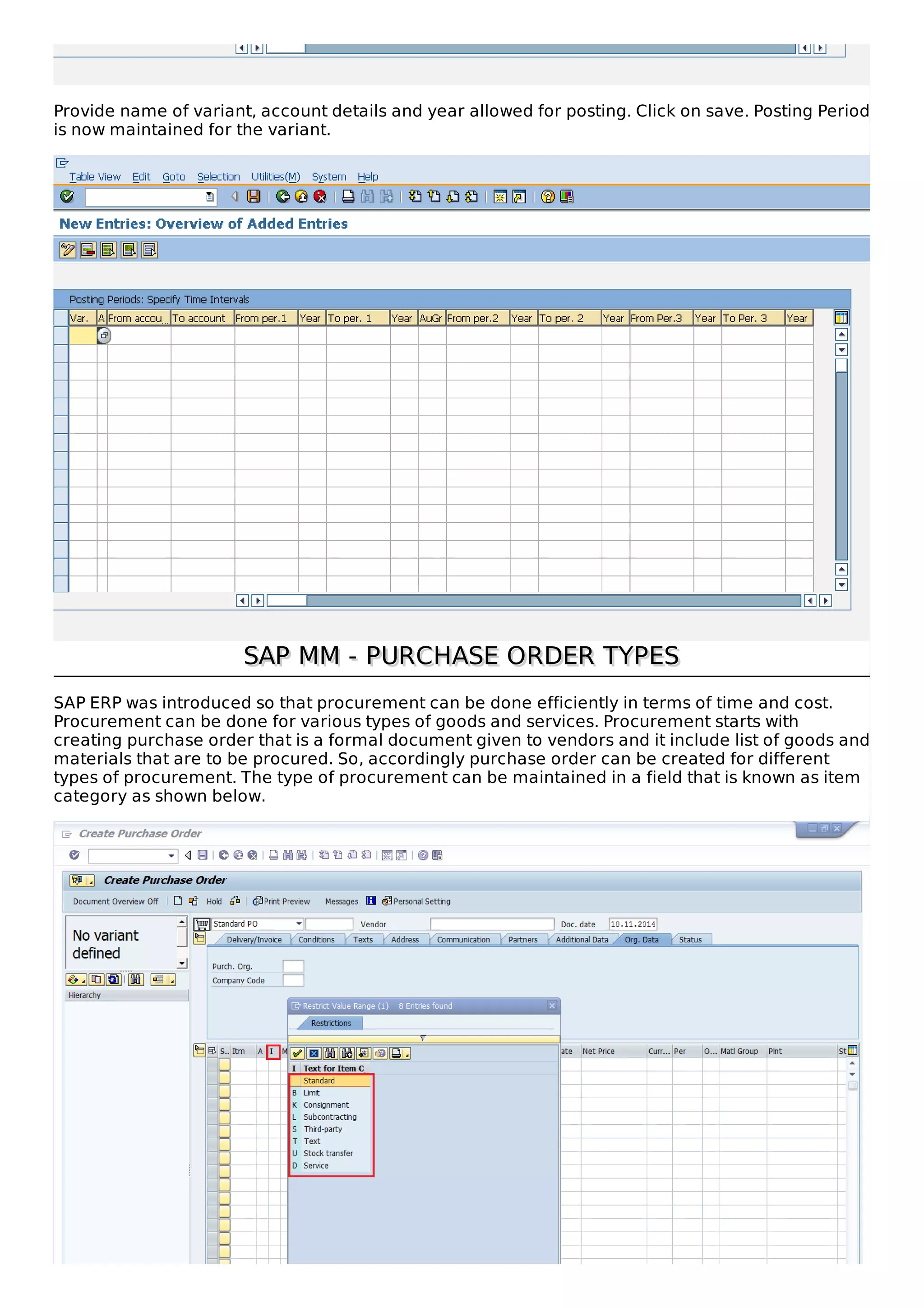 Provide name of variant, account details and year allowed for posting. Click on save. Posting Period
is now maintained for the variant.
SAP MM - PURCHASE ORDER TYPES
SAP MM - PURCHASE ORDER TYPES
SAP ERP was introduced so that procurement can be done efficiently in terms of time and cost.
Procurement can be done for various types of goods and services. Procurement starts with
creating purchase order that is a formal document given to vendors and it include list of goods and
materials that are to be procured. So, accordingly purchase order can be created for different
types of procurement. The type of procurement can be maintained in a field that is known as item
category as shown below.
 