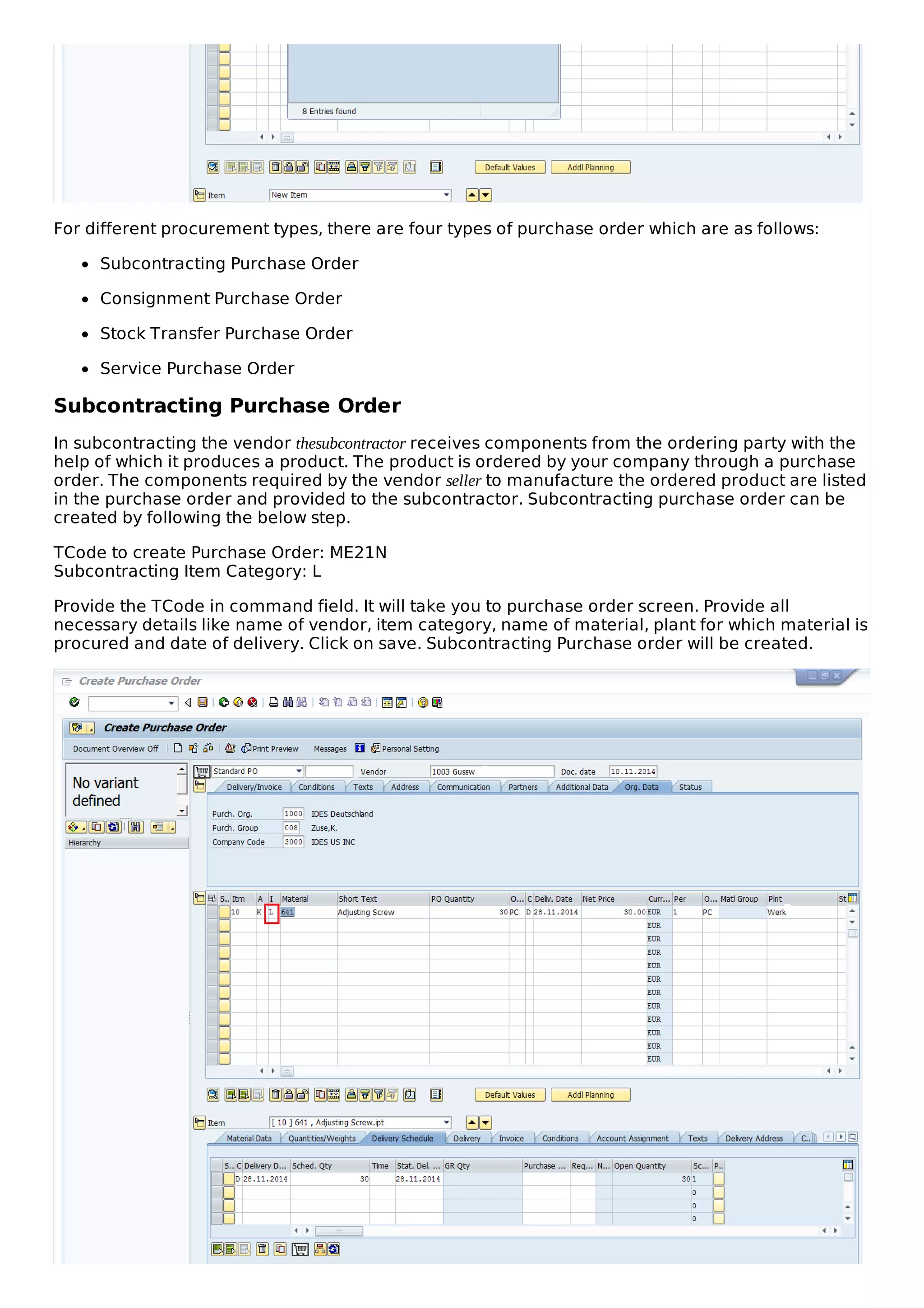For different procurement types, there are four types of purchase order which are as follows:
Subcontracting Purchase Order
Consignment Purchase Order
Stock Transfer Purchase Order
Service Purchase Order
Subcontracting Purchase Order
In subcontracting the vendor thesubcontractor receives components from the ordering party with the
help of which it produces a product. The product is ordered by your company through a purchase
order. The components required by the vendor seller to manufacture the ordered product are listed
in the purchase order and provided to the subcontractor. Subcontracting purchase order can be
created by following the below step.
TCode to create Purchase Order: ME21N
Subcontracting Item Category: L
Provide the TCode in command field. It will take you to purchase order screen. Provide all
necessary details like name of vendor, item category, name of material, plant for which material is
procured and date of delivery. Click on save. Subcontracting Purchase order will be created.
 