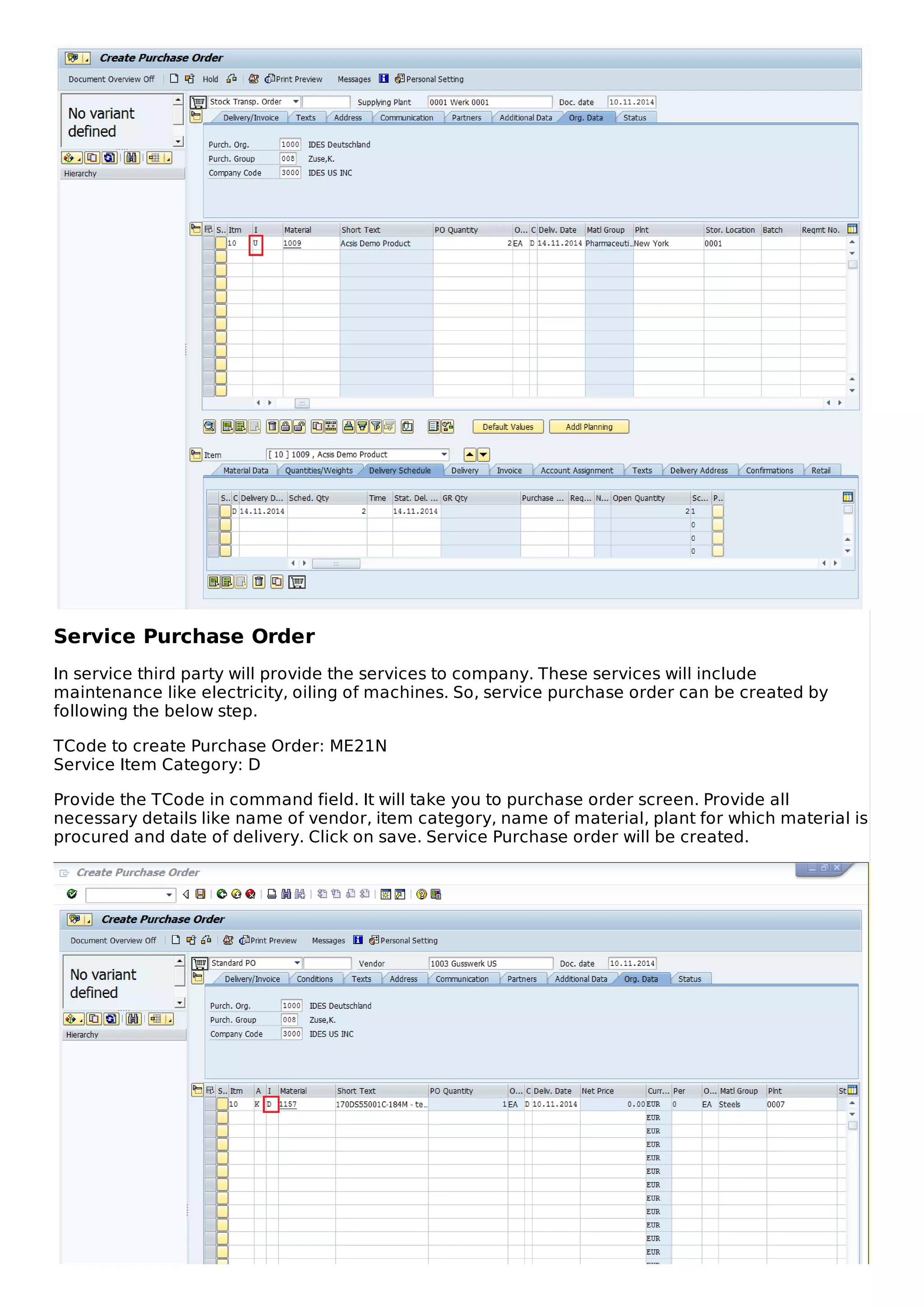 Service Purchase Order
In service third party will provide the services to company. These services will include
maintenance like electricity, oiling of machines. So, service purchase order can be created by
following the below step.
TCode to create Purchase Order: ME21N
Service Item Category: D
Provide the TCode in command field. It will take you to purchase order screen. Provide all
necessary details like name of vendor, item category, name of material, plant for which material is
procured and date of delivery. Click on save. Service Purchase order will be created.
 