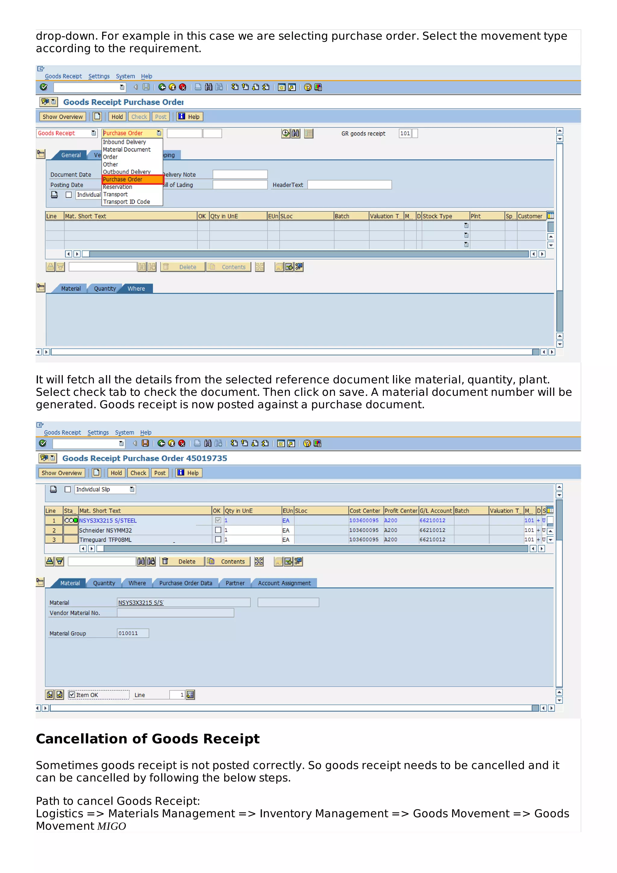 drop-down. For example in this case we are selecting purchase order. Select the movement type
according to the requirement.
It will fetch all the details from the selected reference document like material, quantity, plant.
Select check tab to check the document. Then click on save. A material document number will be
generated. Goods receipt is now posted against a purchase document.
Cancellation of Goods Receipt
Sometimes goods receipt is not posted correctly. So goods receipt needs to be cancelled and it
can be cancelled by following the below steps.
Path to cancel Goods Receipt:
Logistics => Materials Management => Inventory Management => Goods Movement => Goods
Movement MIGO
 